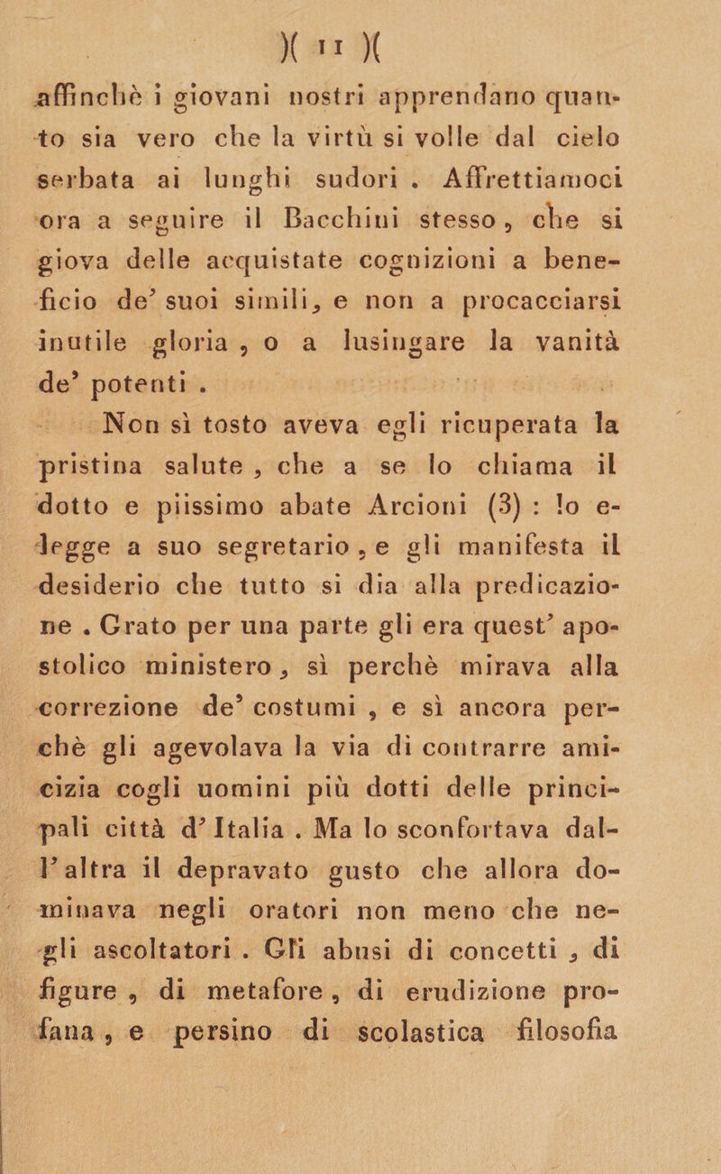 affinchè i giovani nostri apprendano quan¬ to sia vero che la virtù si volle dal cielo serbata ai lunghi sudori , Affrettiamoci ora a seguire il Bacchini stesso 9 che si giova delle acquistate cognizioni a bene¬ fìcio de^ suoi simili* e non a procacciarsi inutile gloria , o a lusingare la vanità de’ potenti . Non sì tosto aveva egli ricuperata la pristina salute * che a se lo chiama il dotto e piissimo abate Arcioni (3) : lo e- legge a suo segretario 5 e gli manifesta il desiderio che tutto si dia alla predicazio¬ ne • Grato per una parte gli era quest^ apo¬ stolico ministero* sì perchè mirava alla correzione de5 costumi , e sì ancora per¬ chè gli agevolava la via di contrarre ami¬ cizia cogli uomini più dotti delle princi- pali città d* Italia . Ma Io sconfortava dal- V altra il depravato gusto che allora do¬ minava negli oratori non meno che ne¬ gli ascoltatori . Gli abusi di concetti * di figure , di metafore , di erudizione pro¬ fana 5 e persino di scolastica filosofia