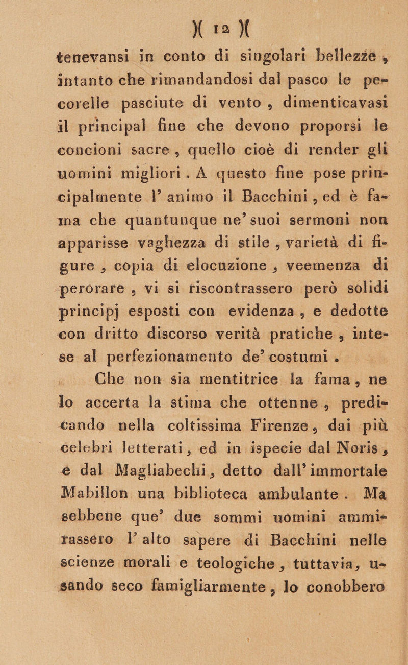 tenevansì in conto di singolari bellezze , intanto che rimandandosi dal pasco le pe¬ corelle pasciute di vento , dimenticavasi il prìncipal fine che devono proporsi le concioni sacre 9 quello cioè di render gli uomini migliori , A questo fine pose prin¬ cipalmente F animo il Bacchini 5 ed è fa¬ ma che quantunque ne/ suoi sermoni non apparisse vaghezza di stile , varietà di fi¬ gure copia di elocuzione 5 veemenza di perorare ? vi si riscontrassero però solidi principi esposti con evidenza 9 e dedotte con dritto discorso verità pratiche 5 inte¬ se al perfezionamento de5 costumi . Che non sia mentitrice la fama ? ne lo accerta la stima che ottenne 9 predi¬ cando nella coltissima Firenze ? dai più celebri letterati 5 ed in ispecie dal Noris 9 e dal Magliabechi detto dall’immortale Mabillon una biblioteca ambulante . Ma sebbene que5 due sommi uomini ammi¬ rassero Y alto sapere di Bacchini nelle scienze morali e teologiche ^ tuttavia,, u- sando seco famigliarmente P lo conobbero