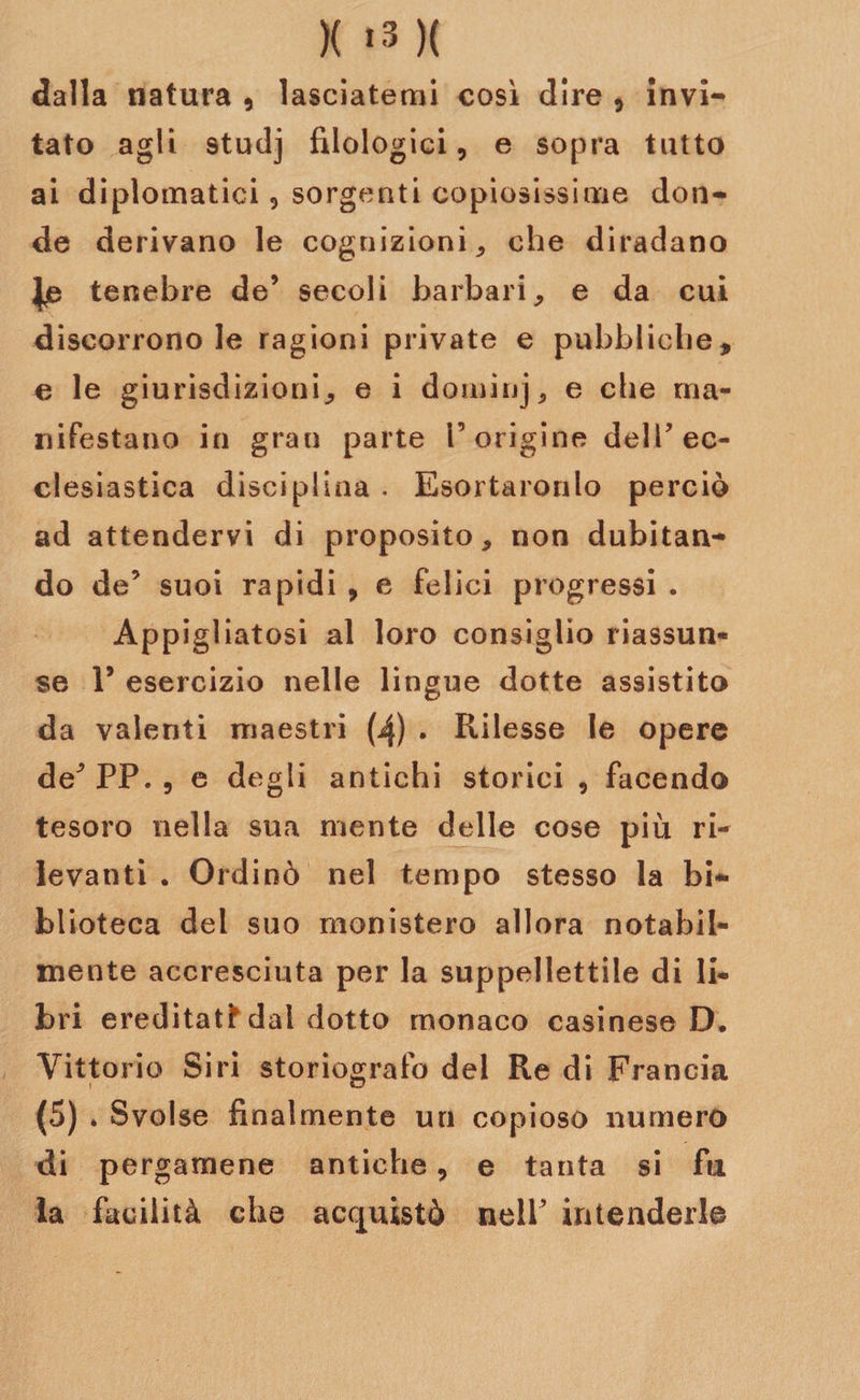 dalla natura , lasciatemi così dire , invi¬ tato agli studj filologici, e sopra tutto ai diplomatici, sorgenti copiosissime don¬ de derivano le cognizioni , che diradano tenebre de’ secoli barbari, e da cui discorrono le ragioni private e pubbliche, e le giurisdizioni, e i dominj, e che ma¬ nifestano in grau parte i’origine dell’ec¬ clesiastica disciplina . Esortarorilo perciò ad attendervi di proposito, non dubitan¬ do de’ suoi rapidi , e felici progressi . Appigliatosi al loro consiglio riassun¬ se V esercizio nelle lingue dotte assistito da valenti maestri (4) . Rilesse le opere de^PP., e degli antichi storici , facendo tesoro nella sua niente delle cose più ri-* levanti . Ordinò nel tempo stesso la bi¬ blioteca del suo monistero allora notabil¬ mente accresciuta per la suppellettile di li¬ bri ereditai dai dotto monaco casinese D. Vittorio Siri storiografo del Re di Francia (5) * Svolse finalmente un copioso numero di pergamene antiche, e tanta si fu la facilità che acquistò nell’ intenderlo