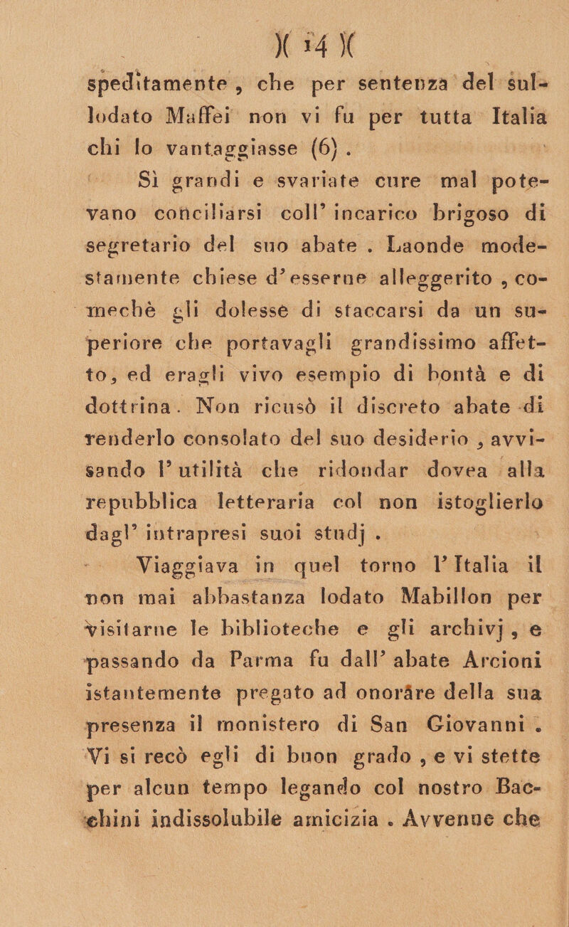 )( J4 X spentamente , che per sentenza del sul- lodato Maffei non vi fu per tutta Italia chi Io vantaggiasse (6) . Sì grandi e svariate cure mal pote¬ vano conciliarsi coll’ incarico brigoso di segretario del suo abate . Laonde mode¬ stamente chiese d’esserne alleggerito , co- mechè gli dolesse di staccarsi da un su- periore che portavagli grandissimo affet¬ to * ed e ragli vivo esempio di bontà e di dottrina. Non ricusò il discreto abate di Tenderlo consolato del suo desiderio , avvi¬ sando V utilità che ridondar dovea alla repubblica letteraria col non istoglierlo dagl’ intrapresi suoi studj . Viaggiava in quel torno V Italia il non mai abbastanza lodato Mabillon per Visitarne le biblioteche e gli archivj , e passando da Parma fu dall’ abate Arcioni istantemente pregato ad onorare della sua presenza il rnonistero di San Giovanni . Vi si recò egli di buon grado , e vi stette per alcun tempo legando col nostro Bac- ehini indissolubile amicizia . Avvenne che