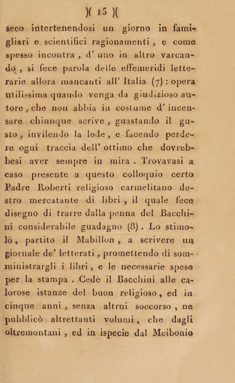 seco intertenendosi un giorno in fami¬ gliar! e scientifici ragionamenti , e come spesso incontra,, d’uno in altro varcan¬ do, si fece parola delle effemeridi lette¬ rarie allora mancanti all’ Italia (7) : opera utilissima quando venga da giudizioso au¬ tore ^ che non abbia in costume incen¬ sare chiunque scrive , guastando il gu¬ sto , invilendo la lode, e facendo perde¬ re ogni traccia dell’ ottimo che dovreb- besi aver sempre in mira . Trovavasi a caso presente a questo colloquio certo Padre P^oberti religioso carmelitano de¬ stro mercatante di libri , il quale fece disegno di trarre dalla penna del Bacchi¬ la considerabile guadagno (8) . Lo stimo¬ lò , partito il Mabillon , a scrivere un giornale de’ letterati, promettendo di som¬ ministrargli i libri, e le necessarie spese per la stampa . Gedè il Bacchiai alle ca¬ lorose istanze dei buon religioso, ed in i O * cinque anni , senza altrui soccorso , ne pubblicò altrettanti volumi , che dagli oltremontani , ed in ispecie dal Meiboaio
