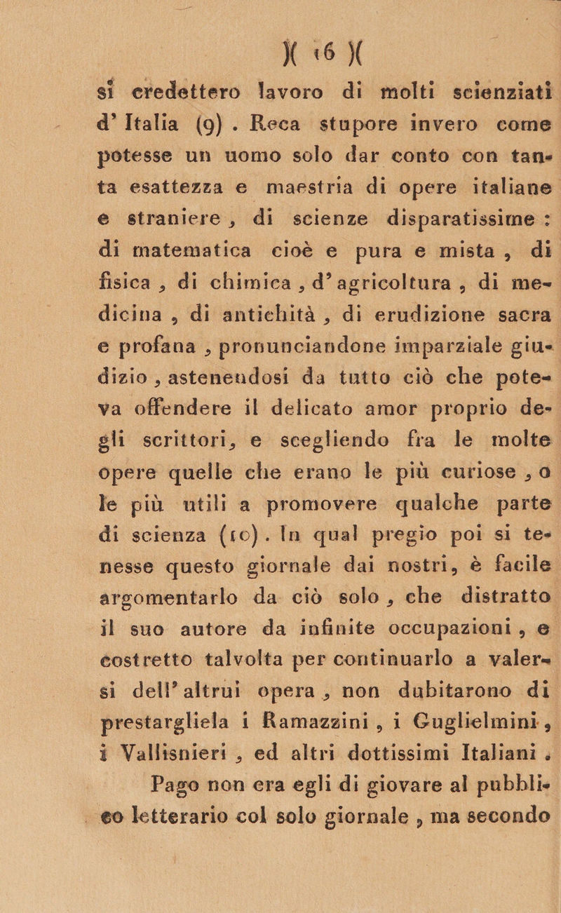 )( &lt;« )( si credettero lavoro di molti scienziati d* Italia (9) . Reca stupore invero come potesse un uomo solo dar conto con tan¬ ta esattezza e maestria di opere italiane e straniere , di scienze disparatissime : di matematica cioè e pura e mista , di fisica, di chimica , d9 agricoltura , di me¬ dicina , di antichità , di erudizione sacra e profana * pronunciandone imparziale giu¬ dizio , astenendosi da tutto ciò che pote¬ va offendere il delicato amor proprio de¬ gli scrittori, e scegliendo fra le molte opere quelle che erano le più curiose , o le più utili a promovere qualche parte di scienza (io) . In qual pregio poi si te¬ nesse questo giornale dai nostri, è facile argomentarlo da ciò solo , che distratto il suo autore da infinite occupazioni , e costretto talvolta per continuarlo a valer¬ si dell9 altrui opera , non dubitarono di prestargliela i Ramazzini , i Guglielmini , i Vallisnieri , ed altri dottissimi Italiani . Pago non era egli di giovare al pubbli¬