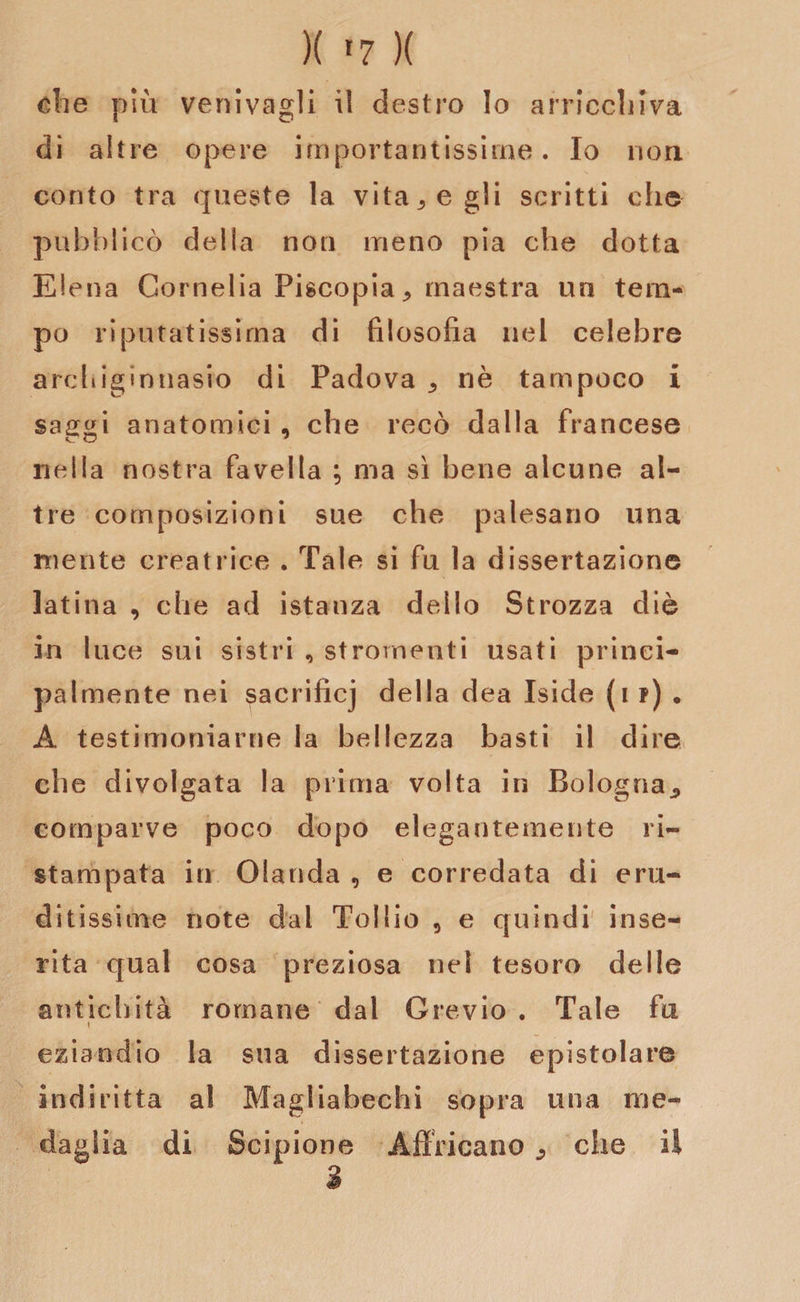 di altre opere importantissime. Io non conto tra queste la vitale gli scritti che pubblicò della non meno pia che dotta Elena Cornelia Piscopia ^ maestra un tem¬ po riputatissirna di filosofia nel celebre archiginnasio di Padova ,, nè tampoco i saggi anatomici , che recò dalla francese nella nostra favella ; ma si bene alcune al¬ tre composizioni sue che palesano una niente creatrice . Tale si fu la dissertazione latina , che ad istanza dello Strozza diè in luce sui sistri , stronfienti usati princi¬ palmente nei sacrificj della dea Iside (i ?) • A testimoniarne la bellezza basti il dire che divolgata la prima volta in Bologna., comparve poco dopo elegantemente ri¬ stampata in Olanda , e corredata di eru¬ ditissime note dal Tollio 5 e quindi inse¬ rita qual cosa preziosa nel tesoro delle antichità romane dal Grevio . Tale fu eziandio la sua dissertazione epistolare indiritta al Magliabechi sopra una me¬ daglia di Scipione Affocano che il