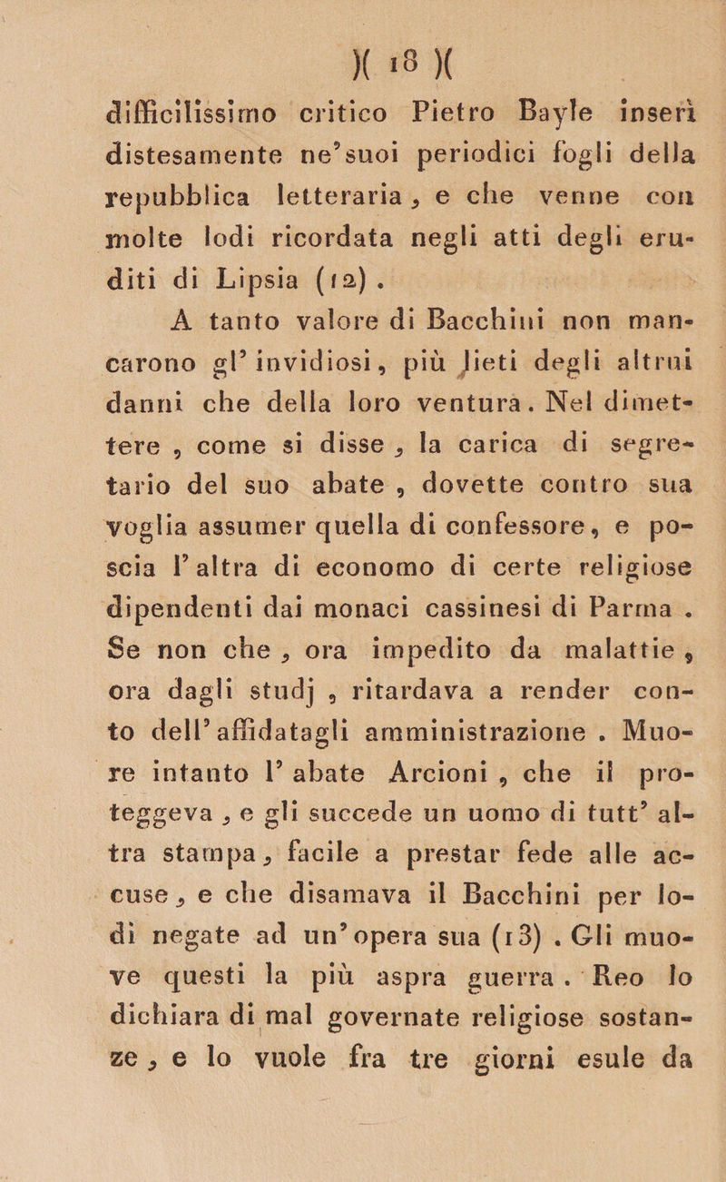 difficilissimo critico Pietro Bayle inserì distesamente ne’suoi periodici fogli della repubblica letteraria ^ e che venne con molte lodi ricordata negli atti degli eru¬ diti di Lipsia (fa). A tanto valore di Bacchini non man¬ carono gl5 invidiosi, più lieti degli altrui danni che della loro ventura. Nel dimet¬ tere 9 come si disse ^ la carica di segre¬ tario del suo abate 9 dovette contro sua voglia assumer quella di confessore, e po¬ scia f altra di economo di certe religiose dipendenti dai monaci cassinesi di Parma . Se non che ^ ora impedito da malattie * ora dagli studj 9 ritardava a render con¬ to dell5 affidatagli amministrazione . Muo¬ re intanto l5 abate Arcioni 9 che i! pro- teggeva 9 e gli succede un uomo di tutt’ al¬ tra stampa 9 facile a prestar fede alle ac¬ cuse e che disamava il Bacchini per lo¬ di negate ad un’opera sua (i3) . Gli muo¬ ve questi la più aspra guerra . Reo lo dichiara di mal governate religiose sostan¬ ze * e lo vuole fra tre giorni esule da