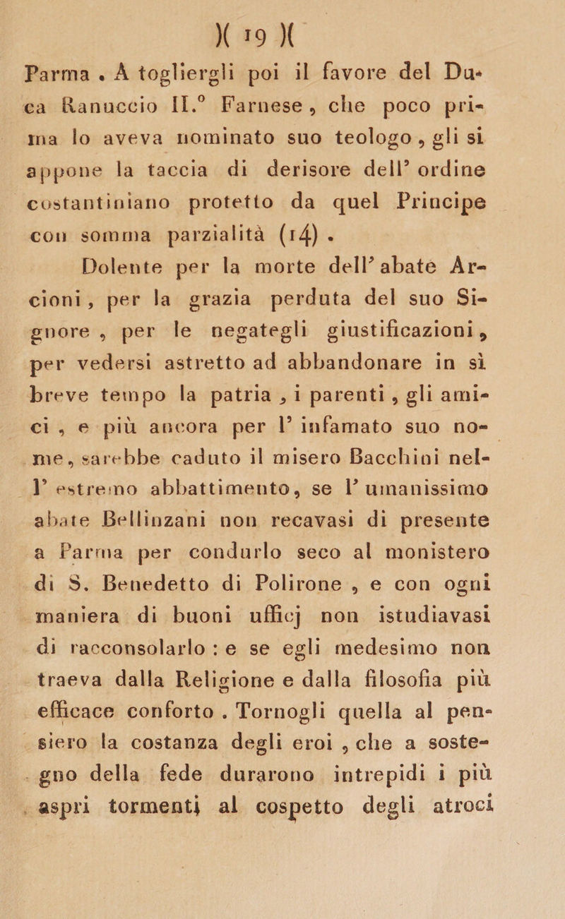 Parma • À togliergli poi il favore del Da* ea Ranuccio IL° Farnese , che poco pri¬ ma lo aveva nominato suo teologo , gli si appone la taccia di derisore dell5 ordine costantiniano protetto da quel Principe con somma parzialità (14) • Dolente per la morte dell5 abate Ar¬ cioni , per la grazia perduta del suo Si¬ gnore , per le negategli giustificazioni 9 per vedersi astretto ad abbandonare in sì btwe tempo la patria ^ i parenti , gli ami¬ ci , e più ancora per l5 infamato suo no¬ me, sarebbe caduto il misero Bacchiai nel- F estremo abbattimento, se V umanissimo abate Bellinzani non recavasi di presente a Parma per condurlo seco al monistero di S. Benedetto di Polirone , e con ogni maniera di buoni ufficj non istudiavasi di racconsolarlo : e se egli medesimo non traeva dalla Religione e dalla filosofia più efficace conforto . Tornogli quella al pen¬ siero la costanza degli eroi , che a soste¬ gno della fede durarono intrepidi i più aspri tormenti al cospetto degli atroci