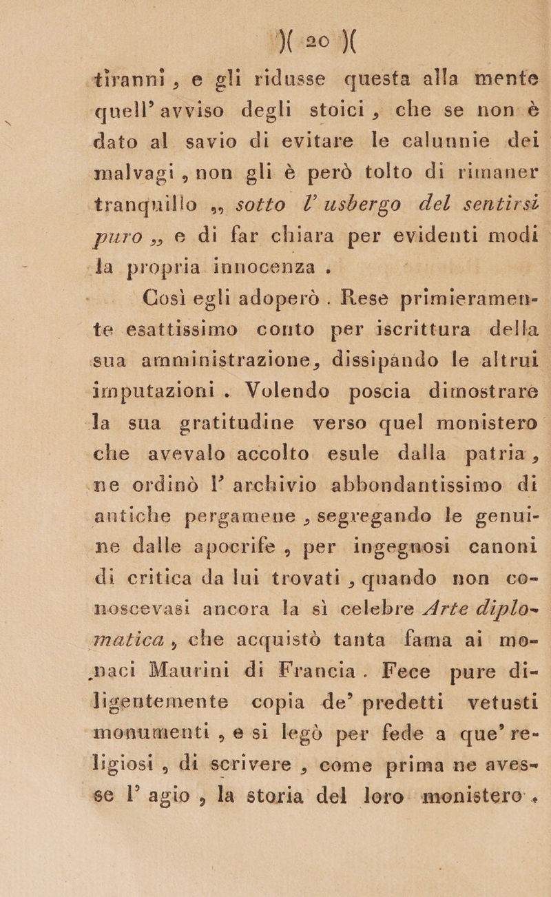 )( )( tiranni * e gli ridusse questa alla mente quell’avviso degli stoici che se non è dato al savio di evitare le calunnie dei malvagi 9 non gli è però tolto di rimaner tranquillo „ sotto V usbergo del sentirsi puro ** e di far chiara per evidenti modi la propria innocenza . Così egli adoperò . Rese primieramen¬ te esattissimo conto per iscrittura della sua amministrazione* dissipando le altrui imputazioni . Volendo poscia dimostrare la sua gratitudine verso quel monistero che avevaio accolto esule dalla patria* li e ordinò V archivio abbondantissimo di antiche pergamene * segregando le genui¬ ne dalle apocrife , per ingegnosi canoni di critica da lui trovati * quando non co- noscevasi ancora la sì celebre Arte diplo- matica ,, che acquistò tanta fama ai mo¬ llaci Mancini di Francia . Fece pure di¬ ligentemente copia de9 predetti vetusti monumenti 9 e si legò per fede a que’ re¬ ligiosi 9 di scrivere * come prima ne cavas¬