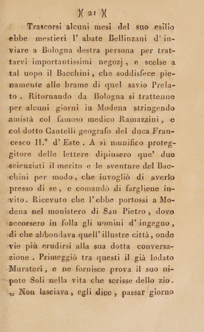 Trascorsi alcuni mesi del suo esilio ebbe mestieri 1’ abate Bellinzani d? in¬ viare a Bologna destra persona per trat¬ tarvi importantissimi negozj , e scelse a tal uopo il Bacchiai , che soddisfece pie¬ namente alle brame di quel savio Prela¬ to . Ritornando da Bologna si trattenne per alcuni giorni in Modena stringendo amistà col famoso medico Ramazzi ni ^ e col dotto Cantelli geografo del duca Fran¬ cesco II.0 d5 Este . A sì munifico proteg- gitore delle lettere dipinsero que* due scienziati il merito e le sventure del Bac¬ chiai per modo, che invogliò di averlo presso di se , e comandò di fargliene in¬ vito, Ricevuto che l’ebbe portossi a Mo¬ dena nel monistero di San Pietro , dove accorsero in folla gli uomini d’ingegno* di che abbondava quell5 illustre città, onde vie piu erudirsi alla sua dotta conversa¬ zione . Primeggiò tra questi il già lodato Muratori * e ne fornisce prova il suo ni¬ pote Soli nella vita che scrisse dello zio» Non lasciava, egli dice 9 passar giorno