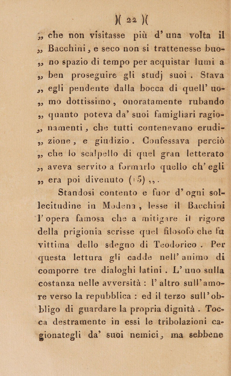 che non visitasse più &lt;F una volta il ^ Bacchiai e seco non si trattenesse buo- no spazio di tempo per acquistar lumi a 5;&gt; ben proseguire gli studj suoi . Stava 2, egli pendente dalla bocca di quell5 uo- 2, mo dottissimo, onoratamente rubando quanto poteva da5 suoi famigliari ragio- ^ «amenti * che tutti contenevano erudi- 5JJ zione, e giudizio. Confessava perciò che io scalpello di quel gran letterato aveva servito a formarlo quello ch’egli 9, era poi divenuto Standosi contento e fuor d5 ogni sol¬ lecitudine in Modena , lesse il Bacchiai 1? opera famosa che a mitigare il rigore della prigionia scrisse quel filosofo che fu vittima dello sdegno di Teodorico . Per questa lettura gli cadde nell’ animo di comporre tre dialoghi latini . L9 uno sulla costanza nelle avversità : i5 altro sull’amo¬ re verso la repubblica : ed il terzo sull9ob¬ bligo di guardare la propria dignità . Toc¬ ca destramente in essi le tribolazioni ca¬ gionategli da9 suoi nemici; ma sebbene