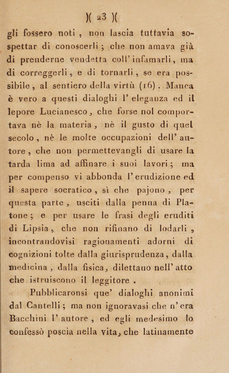 gli fossero noti , non lascia tuttavia so¬ spettar di conoscerli ; che non amava già di prenderne vendetta colf infamarli, ma di correggerli, e di tornarli , se era pos¬ sibile , al sentiero della virtù (16) . Manca è vero a questi dialoghi V eleganza ed il lepore Lucianesco* che forse noi compor¬ tava nè la materia * nè il gusto di quel secolo 9 nè le molte occupazioni dell9 au¬ tore , che non permettevangli di usare la tarda lima ad affinare i suoi lavori ; ma per compenso vi abbonda P erudizione ed il sapere socratico , sì che pajono * per questa parte * usciti dalla penna di Pla¬ tone ; e per usare le frasi degli eruditi di Lipsia tj che non rifìnano di lodarli 9 incontrandovisi ragionamenti adorni di cognizioni tolte dalla giurisprudenza, dalla medicina * dalla fisica* dilettano nell’atto che istruiscono il leggitore • Pubblicaronsi que’ dialoghi anonimi dal Cantelli; ma non ignoravasi che n’era Bacchiai 1’ autore , ed egli medesimo Io confessò poscia nella vita;, che latinamente