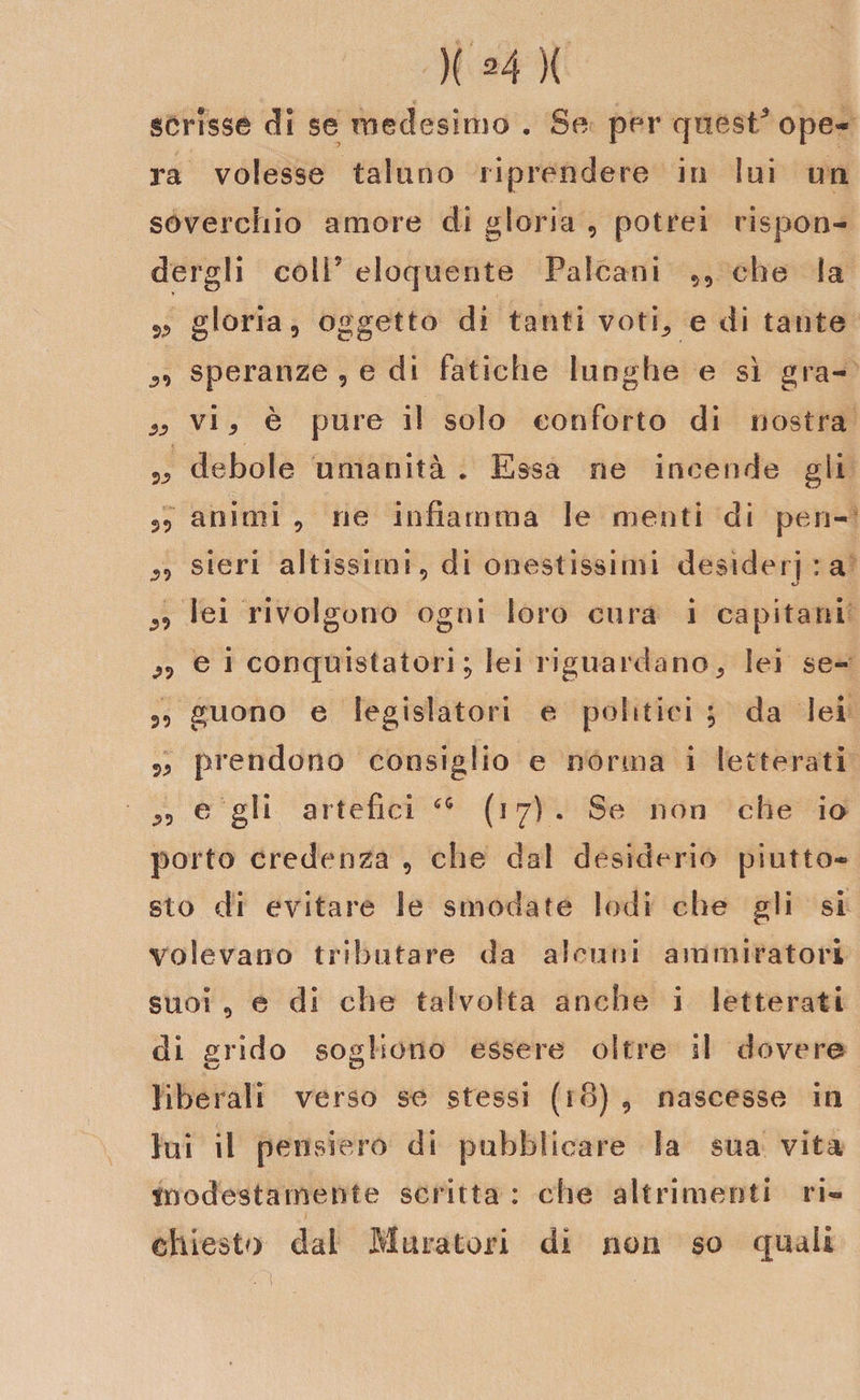 scrisse di se medesimo . Se per quest5 ope¬ ra volesse taluno riprendere in lui un soverchio amore di gloria , potrei rispon¬ dergli coli5 eloquente Palcani 99 che la 5, gloria 5 oggetto di tanti voti, e di tante ,9 speranze , e di fatiche lunghe e sì gra- ,, vi, è pure il solo conforto di nostra 5, debole umanità . Essa ne incende gli 35 animi 9 ne infiamma le menti di pen- ,5 sieri altissimi 5 di onestissimi desiderila ,5 lei rivolgono ogni loro cura i capitani e i conquistatori; lei riguardano, lei se- 3, guono e legislatori e politici ; da lei 3, prendono consiglio e norma i letterati ,5 e gli artefici 6&lt;i (17). Se non che io porto credenza 9 che dal desiderio piutto¬ sto di evitare le smodate lodi che gli si volevano tributare da alcuni ammiratori suoi 5 e di che talvolta anche i letterati di grido sogliono essere oltre il dovere liberali verso se stessi (io) , nascesse in lui il pensiero di pubblicare Sa sua vita modestamente scritta : che altrimenti ri¬ chiesto dal Muratori di non so quali