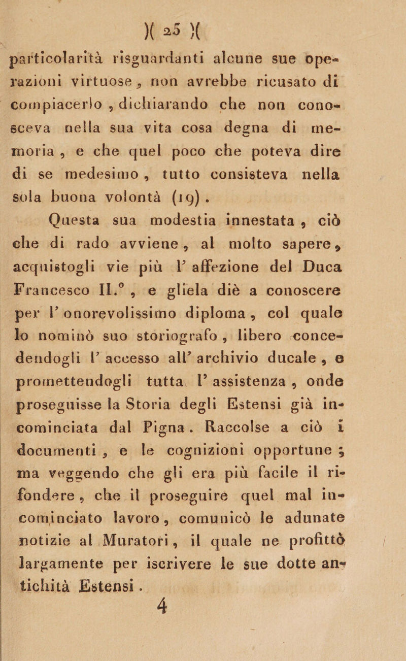 )( *5 )( particolarità riguardanti alcune sue ope¬ razioni virtuose * non avrebbe ricusato di compiacerlo , dichiarando che non cono¬ sceva nella sua vita cosa degna di me- moria , e che quel poco che poteva dire di se medesimo , tutto consisteva nella sola buona volontà (19). Questa sua modestia innestata 9 ciò che di rado avviene, al molto sapere* acquistagli vie più Y affezione del Duca Francesco II.0 , e gliela diè a conoscere per Y onorevolissimo diploma, col quale lo nominò suo storiografo , libero conce¬ dendogli T accesso alT archivio ducale , e promettendogli tutta V assistenza , onde proseguisse la Storia degli Estensi già in¬ cominciata dal Pigna. Raccolse a ciò i documenti , e b cognizioni opportune ; ma veggendo che gli era più facile il ri¬ fondere , che il proseguire quel mal in¬ cominciato lavoro, comunicò le adunate notizie al Muratori, il quale ne profittò largamente per iscrivere le sue dotte am* tichità Estensi. 4 r