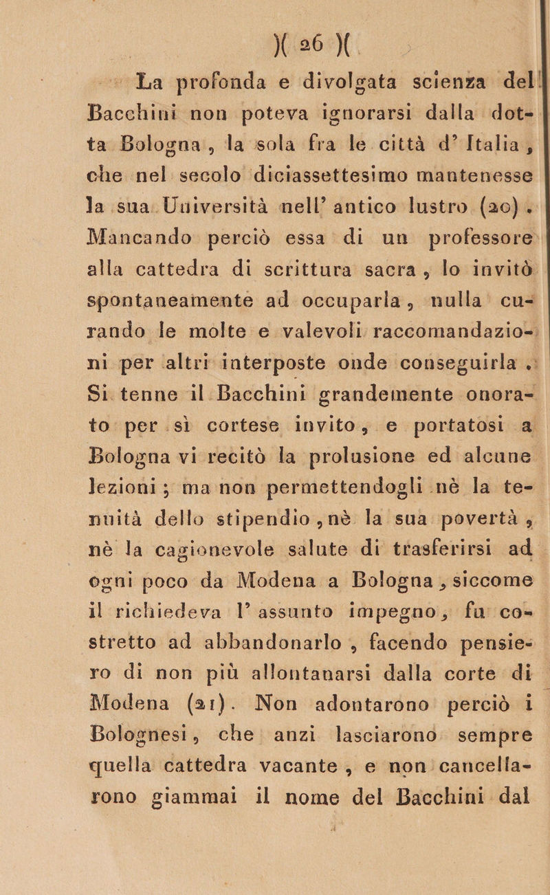 La profonda e divolgata scienza del Bacchi ni non poteva ignorarsi dalla dot¬ ta Bologna , la sola fra le città d’ Italia , che nel secolo diciassettesimo mantenesse la sua Università nelP antico lustro (20) . Mancando perciò essa di un professore alla cattedra di scrittura sacra , lo invitò spontaneamente ad occuparla , nulla cu¬ rando le molte e valevoli raccomandazio¬ ni per altri interposte onde conseguirla . Si tenne il Bacchini grandemente onora¬ to per sì cortese invito, e portatosi a Bologna vi recitò la prolusione ed alcune lezioni ; ma non permettendogli nè la te¬ nuità dello stipendio, nè la sua povertà, nè la cagionevole salute di trasferirsi ad ogni poco da Modena a Bologna ^ siccome il richiedeva l’assunto impegno,, fu co¬ stretto ad abbandonarlo , facendo pensie¬ ro di non più allontanarsi dalla corte di Modena (ai). Non adontarono perciò i Bolognesi, che anzi lasciarono sempre quella cattedra vacante , e non cancella¬ rono giammai il nome del Bacchini dal