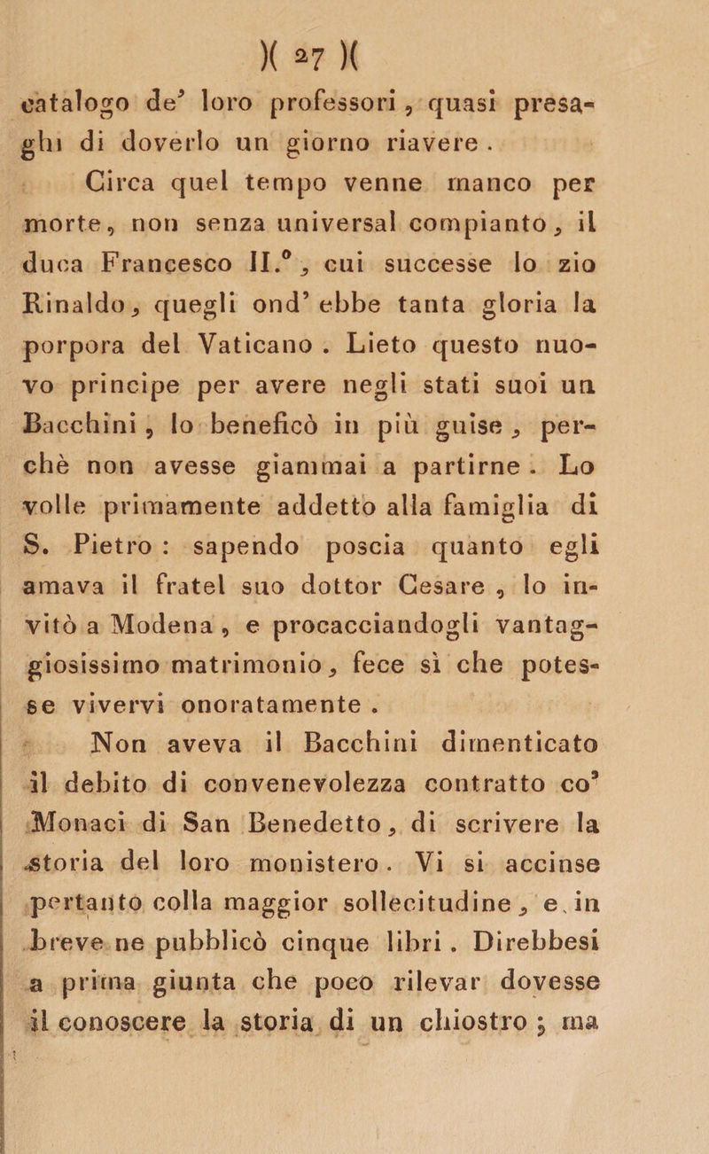 catalogo de* loro professori, quasi presa¬ ghi di doverlo un giorno riavere . Circa quel tempo venne manco per morte, non senza universal compianto , il duca Francesco II.0 , cui successe lo zio Rinaldo, quegli ond’ebbe tanta gloria la porpora del Vaticano . Lieto questo nuo¬ vo principe per avere negli stati suoi un Bacchini , lo beneficò in più guise , per¬ chè non avesse giammai a partirne . Lo volle primamente addetto alla famiglia di S. Pietro : sapendo poscia quanto egli amava il fratei suo dottor Cesare 0 lo in¬ vitò a Modena , e procacciandogli vantag¬ giosissimo matrimonio, fece sì che potes¬ se vivervi onoratamente . Non aveva il Bacchini dimenticato il debito di convenevolezza contratto co9 Monaci di San Benedetto, di scrivere la | istoria del loro monistero. Vi si accinse pertanto colla maggior sollecitudine, e, in breve ne pubblicò cinque libri . Direbbesi a prima giunta che poco rilevar dovesse il conoscere la storia di un chiostro j ma