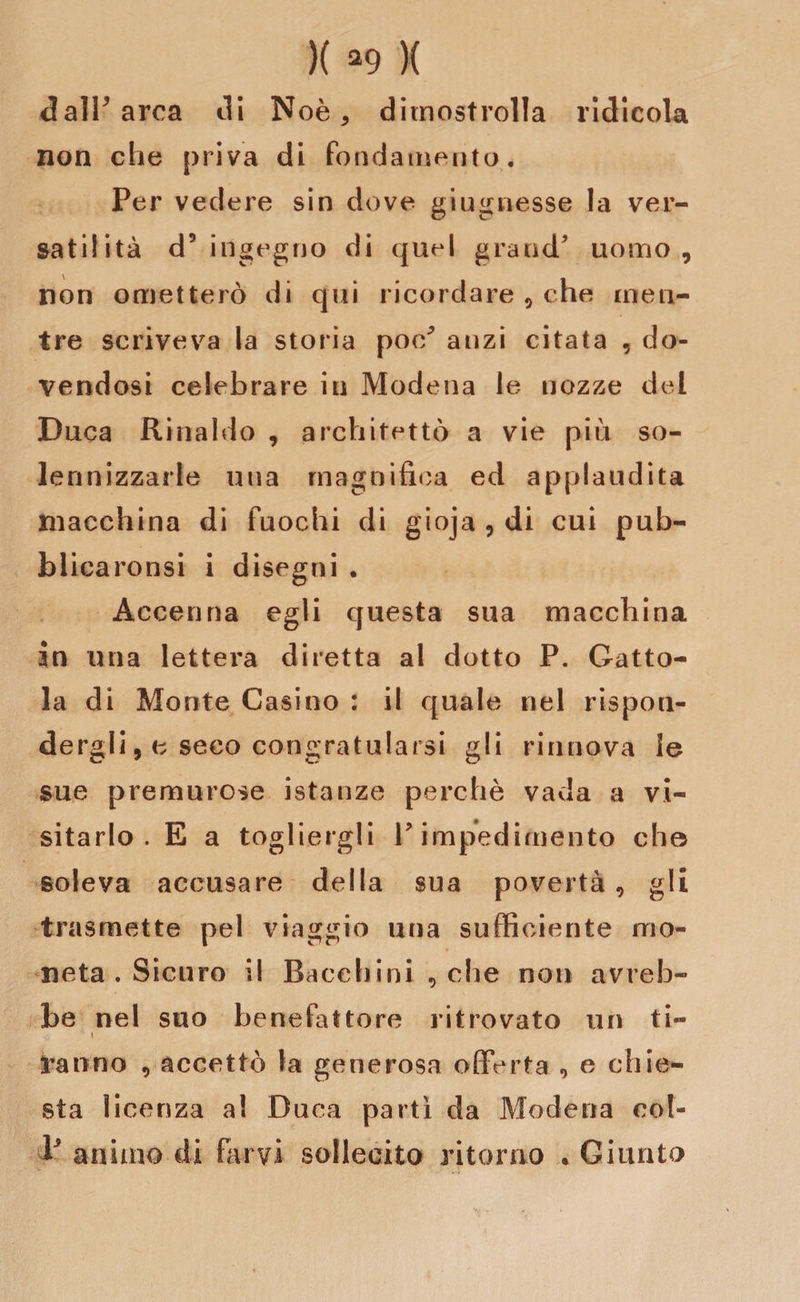 dall’arca di Noè , ditnostrolla ridicola non che priva di fondamento. Per vedere sin dove giugnesse la ver¬ satilità d’ingegno di quel grand’ uomo, non ometterò di qui ricordare , che men¬ tre scriveva la storia poc^ anzi citata , do¬ vendosi celebrare in Modena le nozze del Duca Rinaldo , architettò a vie più so¬ lennizzarle una magnifica ed applaudita macchina di fuochi di gioja , di cui pub¬ blicandosi i disegni . Accenna egli questa sua macchina in una lettera diretta al dotto P. Gatto- la di Monte Casino : il quale nel rispon¬ dergli , e seco congratularsi gli rinnova le sue premurose istanze perchè vada a vi¬ sitarlo . E a togliergli V impedimento che soleva accusare della sua povertà, gli trasmette pel viaggio una sufficiente mo¬ neta . Sicuro il Bacchini , che non avreb¬ be nel suo benefattore ritrovato un ti- ' i Vanno , accettò fa generosa offerta , e chie¬ sta licenza a! Duca partì da Modena col- b animo di farvi sollecito ritorno . Giunto