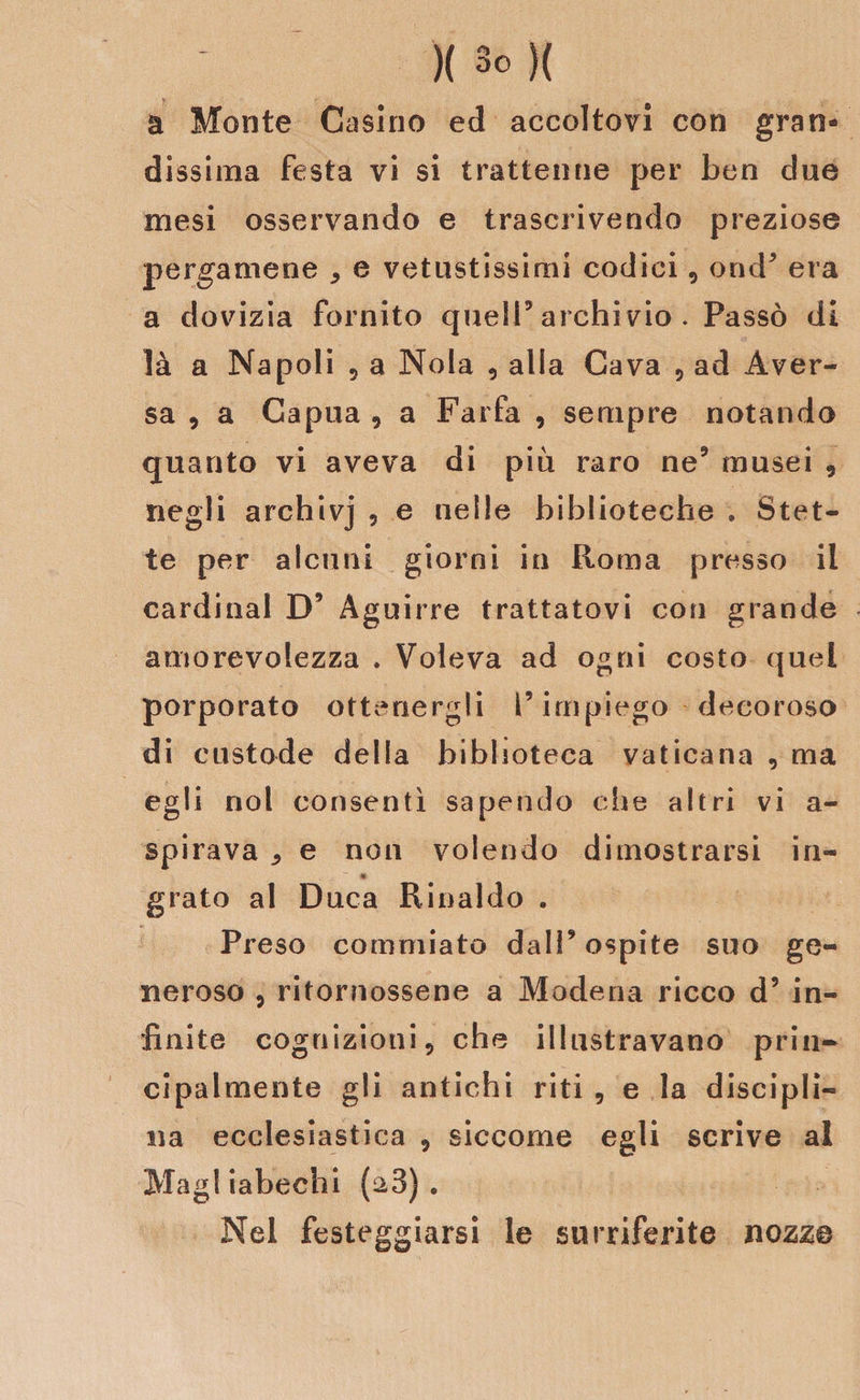 a Monte Casino ed accoltovi con gran¬ dissima festa vi si trattenne per ben due mesi osservando e trascrivendo preziose pergamene * e vetustissimi codici, ond9 era a dovizia fornito quell5 archivio . Passò di là a Napoli 5 a Nola , alla Cava , ad Àver- sa , a Capua , a Farfa , sempre notando quanto vi aveva di più raro ne5 musei , negli archivj , e nelle biblioteche . Stet¬ te per alcuni giorni in Roma presso il Cardinal D9 Àguirre trattatovi con grande amorevolezza . Voleva ad ogni costo quel porporato ottenergli l’impiego decoroso di custode della biblioteca vaticana , ma egli noi consentì sapendo che altri vi a- spirava , e non volendo dimostrarsi in- grato al Duca Rinaldo . Preso commiato dall’ospite suo ge¬ neroso , ritornossene a Modena ricco d9 in¬ finite cognizioni, che illustravano prin¬ cipalmente gli antichi riti , e la discipli¬ na ecclesiastica , siccome egli scrive al Magi iabechi (a3) . Nel festeggiarsi le surriferite nozze