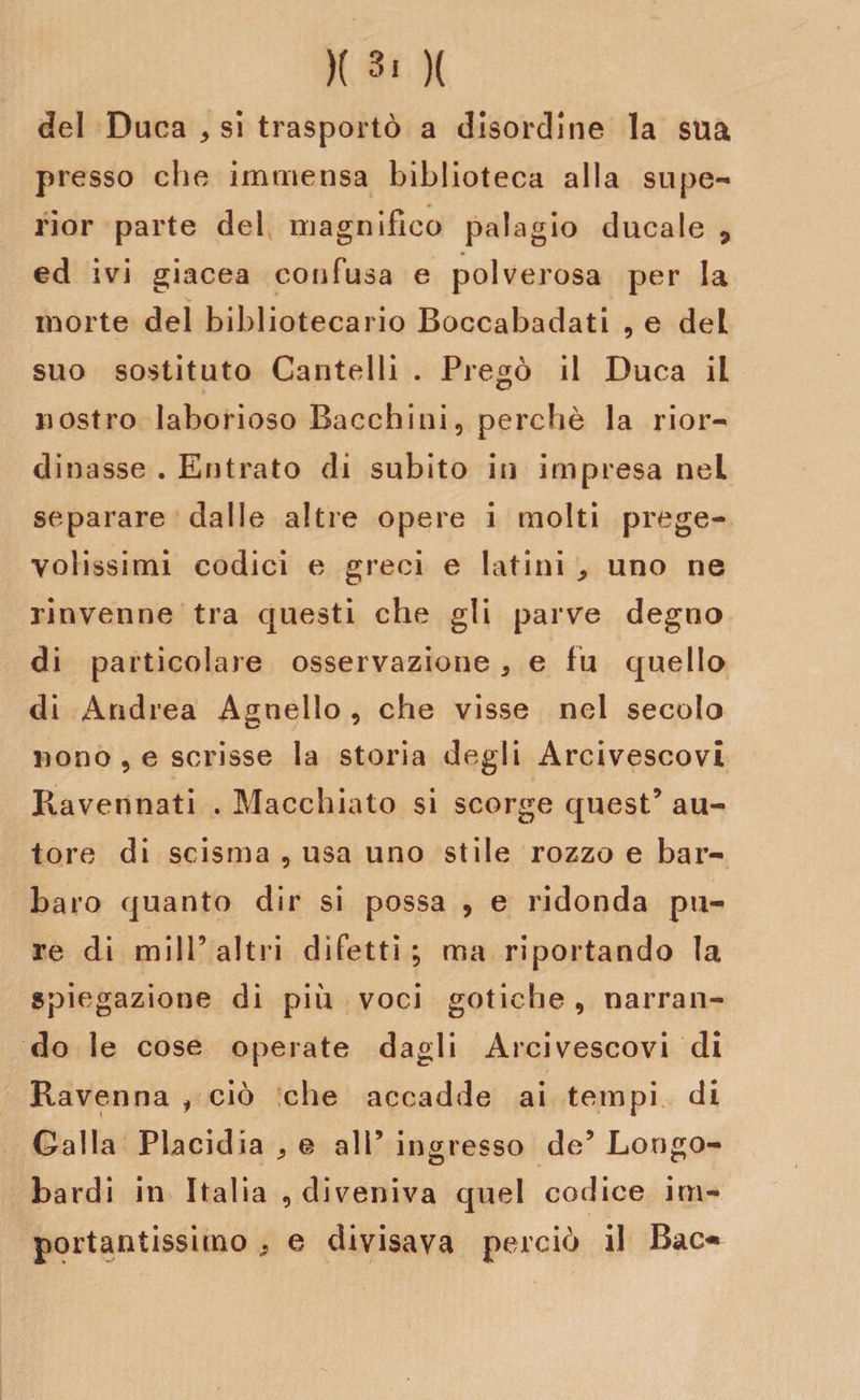 )( 3! )( del Duca * si trasportò a disordine la sua presso che immensa biblioteca alla supe- rior parte del magnifico palagio ducale 7 ed ivi giacea confusa e polverosa per la morte del bibliotecario Boccabadati , e del suo sostituto Cantelli . Pregò il Duca il nostro laborioso Bocchini, perchè la rior¬ dinasse . Entrato di subito in impresa nel separare dalle altre opere i molti prege¬ volissimi codici e greci e latini ^ uno ne rinvenne tra questi che gli parve degno di particolare osservazione, e fu quello di Andrea Agnello , che visse nel secolo nono , e scrisse la storia degli Arcivescovi Ravennati . Macchiato si scorge quest’ au¬ tore di scisma , usa uno stile rozzo e bar¬ baro quanto dir si possa , e ridonda pu¬ re di milP altri difetti; ma riportando la spiegazione di più voci gotiche, narran¬ do le cose operate dagli Arcivescovi di Ravenna i ciò che accadde ai tempi di Galla Placidia 9 e all’ ingresso de’ Longo¬ bardi in Italia , diveniva quel codice im¬ portantissimo 9 e divisava perciò il Bac*