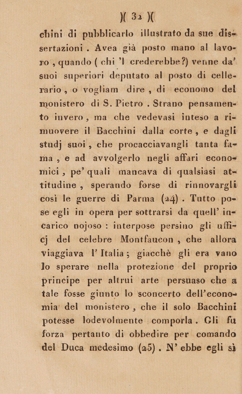 chini di pubblicarlo illustrato da sue dis¬ sertazioni . Avea già posto mano al lavo¬ ro , quando ( chi ’I crederebbe?) venne da5 suoi superiori deputato al posto di celle¬ rario , o vogliam dire , di economo dei rqonistero di S. Pietro . Strano pensamen¬ to invero 3 ma che vedovasi inteso a ri¬ muovere il Bacchini dalla corte , e dagli studj suoi 9 che procacciavangli tanta fa¬ ma , e ad avvolgerlo negli affari econo¬ mici ^ pe’ quali mancava di qualsiasi at¬ titudine , sperando forse di rinnovargli cosi le guerre di Parma (^4) • Tutto po¬ se egli in opera per sottrarsi da quell5 in¬ carico nojoso : interpose persino gli uffi- cj del celebre Montfaucon , che allora viaggiava P Italia ; giacché gli era vano lo sperare nella protezione del proprio principe per altrui arte persuaso che a tale fosse giunto lo sconcerto delPecono-* mia del monistero s che il solo Bacchini potesse lodevolmente comporla « Gli fu forza pertanto di obbedire per comando del Duca medesimo (a5) . N’ ebbe egli si