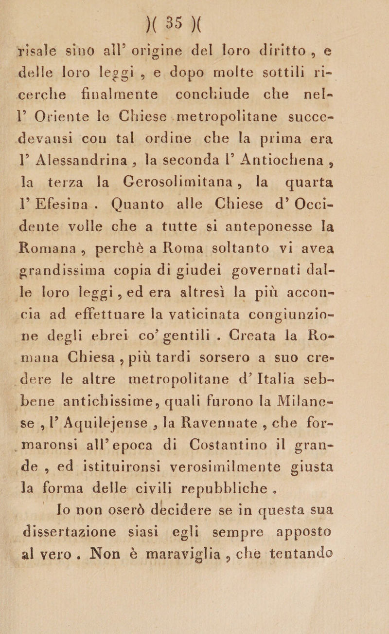 risale sino all5 origine del loro diritto , e delle loro leggi , e dopo molte sottili ri¬ cerche finalmente conchiude che nel- 1’ Oriente le Chiese metropolitane succe- devausi con tal ordine che la prima era 1’ Alessandrina 3 la seconda l5 Antiochena , la terza la Gerosolimitana , la quarta 1’ Efesina . Quanto alle Chiese d’ Occi¬ dente volle che a tutte si anteponesse la Romana , perchè a Roma soltanto vi avea grandissima copia di giudei governati dal¬ le loro leggi 5 ed era altresì la più accon¬ cia ad effettuare la vaticinata congiunzio¬ ne degli ebrei co* gentili . Creata la Ro¬ mana Chiesa , più tardi sorsero a suo cre¬ dere le altre metropolitane d Italia seb¬ bene antichissime, quali furono la Milane¬ se , V Aquilejense * la Ravennate , che for- maronsi all5 epoca di Costantino il gran¬ de , ed istituironsi verosimilmente giusta la forma delle civili repubbliche . Io non oserò decidere se in questa sua dissertazione siasi egli sempre apposto al vero . Non è maraviglia 9 che tentando