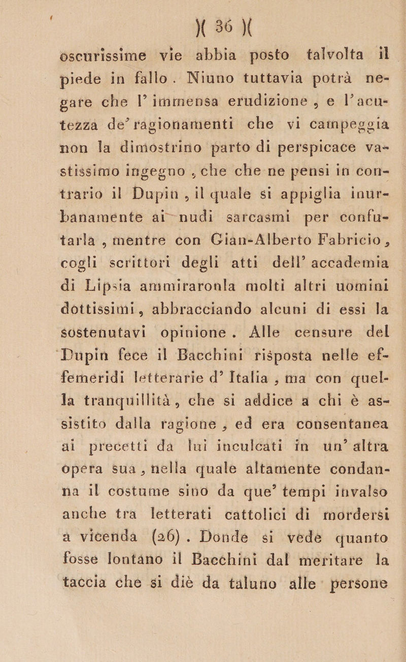 oscurissime vie abbia posto talvolta il piede in fallo . Niuno tuttavia potrà ne¬ gare che l’immensa erudizione , e V acu¬ tezza de/ ragionamenti che vi campeggia non ìa dimostrino parto di perspicace va» stìssimo ingegno .. che che ne pensi in con¬ trario il Dupin 5 il quale si appiglia inur¬ banamente ai nudi sarcasmi per confu¬ tarla , mentre con Gian-Alberto Fabricio* cogli scrittori degli atti dell’ accademia di Lipsia ammiraronla molti altri uomini dottissimi 5 abbracciando alcuni di essi la sostenutavi opinione . Alle censure ded Lupi ri fece il Bacchi ni risposta nelle ef¬ femeridi letterarie d’ Italia , ma con quel¬ la tranquillità 9 che si addice a chi è as¬ sistito dalia ragione * ed era consentanea ai precetti da lui inculcati in un’ altra opera sua 3 nella quale altamente condan¬ na il costume sino da que’ tempi invalso anche tra letterati cattolici di mordersi a vicenda (a6) . Donde si vede quanto fosse lontano il Bacchimi dal meritare la taccia che si diè da taluno alle persona