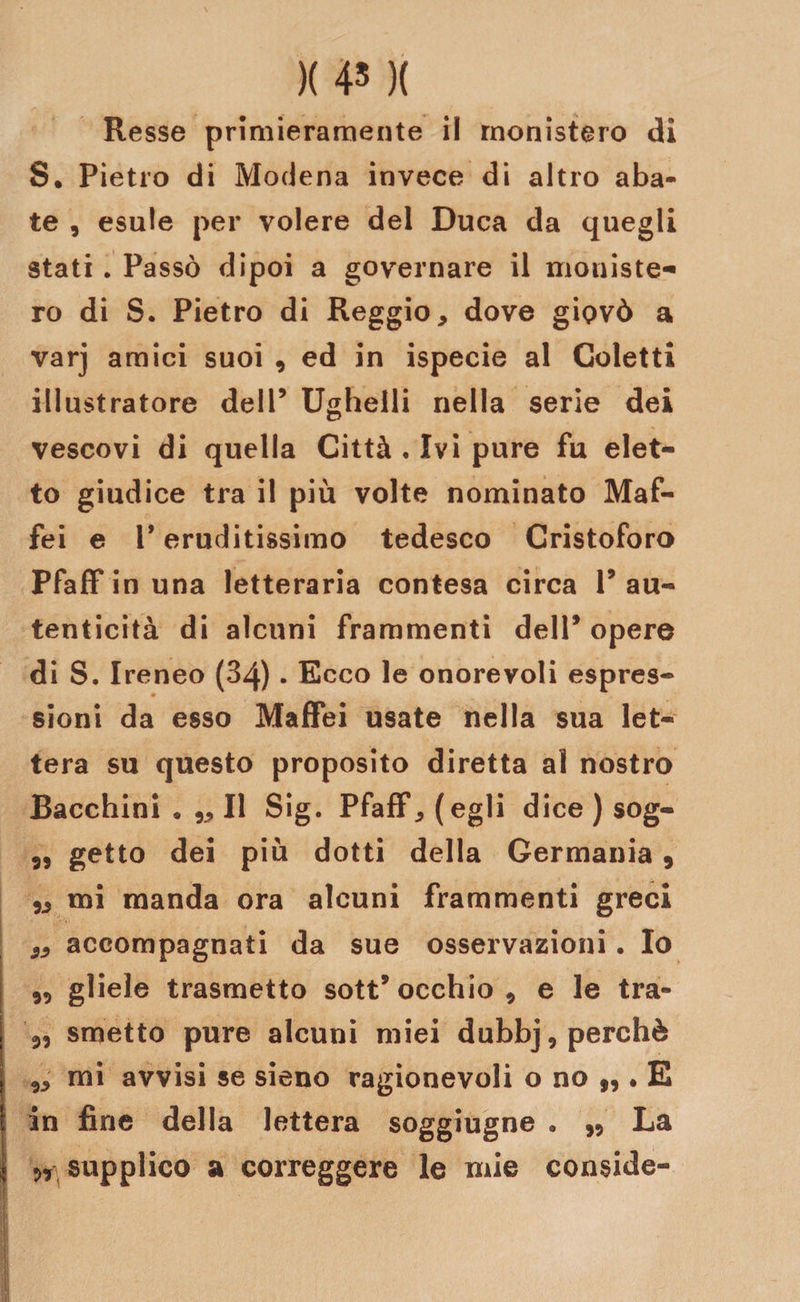 )( 45 )( Resse primieramente il rnonistero di S. Pietro di Modena invece di altro aba¬ te , esule per volere del Duca da quegli stati. Passò dipoi a governare il moniste- ro di S. Pietro di Reggio, dove giovò a varj amici suoi , ed in ispecie al Goletti illustratore dell’ Ughelli nella serie dei vescovi di quella Città . Ivi pure fu elet¬ to giudice tra il più volte nominato Maf- fei e V eruditissimo tedesco Cristoforo Pfaffinuna letteraria contesa circa l’au¬ tenticità di alcuni frammenti dell’ opere di S. Ireneo (84). Ecco le onorevoli espres- sioni da esso Maffei usate nella sua let¬ tera su questo proposito diretta al nostro Bacchini • „ Il Sig. PfafF, (egli dice ) sog- „ getto dei più dotti della Germania, 3, mi manda ora alcuni frammenti greci ,, accompagnati da sue osservazioni. Io 33 gliele trasmetto sott’occhio, e le tra- 3, smetto pure alcuni miei dubbj, perchè mi avvisi se sieno ragionevoli o no n • E in fine della lettera soggiugne • ,, La n supplico a correggere le mie conside-