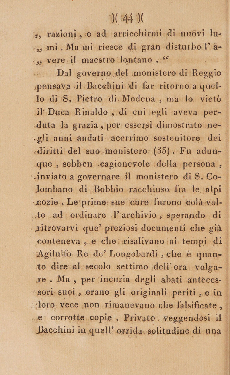 / - razioni 9 e ad arricchirmi di nuòvi lu- ini . Ma ini riesce di gran disturbo V a - ■ w vere il maestro lontano . Dal governo del monistero di Reggio *peusava il Baechini di far ritorno a quel¬ lo di S, Pietro di Modena ma lo vietò il'Duca Rinaldo 9 di cui egli aveva per¬ duta la grazia 9 per essersi dimostrato ne- vgli anni andati acerrimo sostenitore dei fdiritti del suo monistero (35). Fu adun¬ que 5 sebben cagionevole della persona «, .inviato a governare il monistero di S. Co¬ lombano di Bobbio racchiuso fra le alpi xozie , Le prime sue cure furono colà vol¬ te ad ordinare T archivio 5 sperando di .ritrovarvi que9 preziosi documenti che già conteneva , e che ; risalivano ai tempi di Agilulfo Re de9 Longobardi ^ che è quan¬ to dire al secolo settimo dell'era volga¬ re . Ma 9 per incuria degli abati anteces¬ sori suoi . erano gli originali periti 5 e in doro vece non rimanevano che falsificate, e corrotte copie . Privato veggendosi il facchini in quell9 orridavsolitudine di una