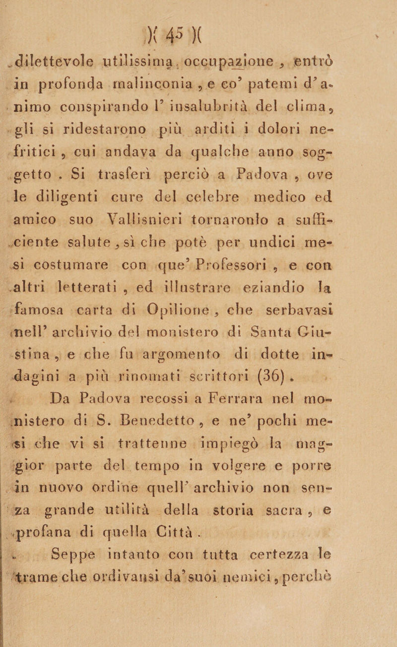 .dilettevole utilissima occupazione , entrò in profonda malinconia , e co9 patemi d’a* nimo conspirando l9 insalubrità del clima, gli si ridestarono più arditi i dolori ne¬ fritici 9 cui andava da qualche anno sog¬ getto . Si trasferì perciò a Padova , ove le dili genti cure del celebre medico ed amico suo Vallisoieri tornaronlo a suffi¬ ciente salute ^ sì che potè per undici me¬ si costumare con que9 Professori , e con .altri letterati , ed illustrare eziandio la famosa carta di Opilione * che serbavasi nell9 archivio del monistero di Santa Giu¬ stina , e che fu argomento di dotte in¬ dagini a più rinomati scrittori (36) . Da Padova reeossi a Ferrara nel mo- nistero di S. Benedetto ? e ne9 pochi me¬ si che vi si trattenne impiegò la mag¬ gior parte del tempo in volgere e porre in nuovo ordine queir archivio non sen¬ za grande utilità della storia sacra, e profana di quella Città. Seppe intanto con tutta certezza le trame che ordì valisi da9suoi nemici, perchè