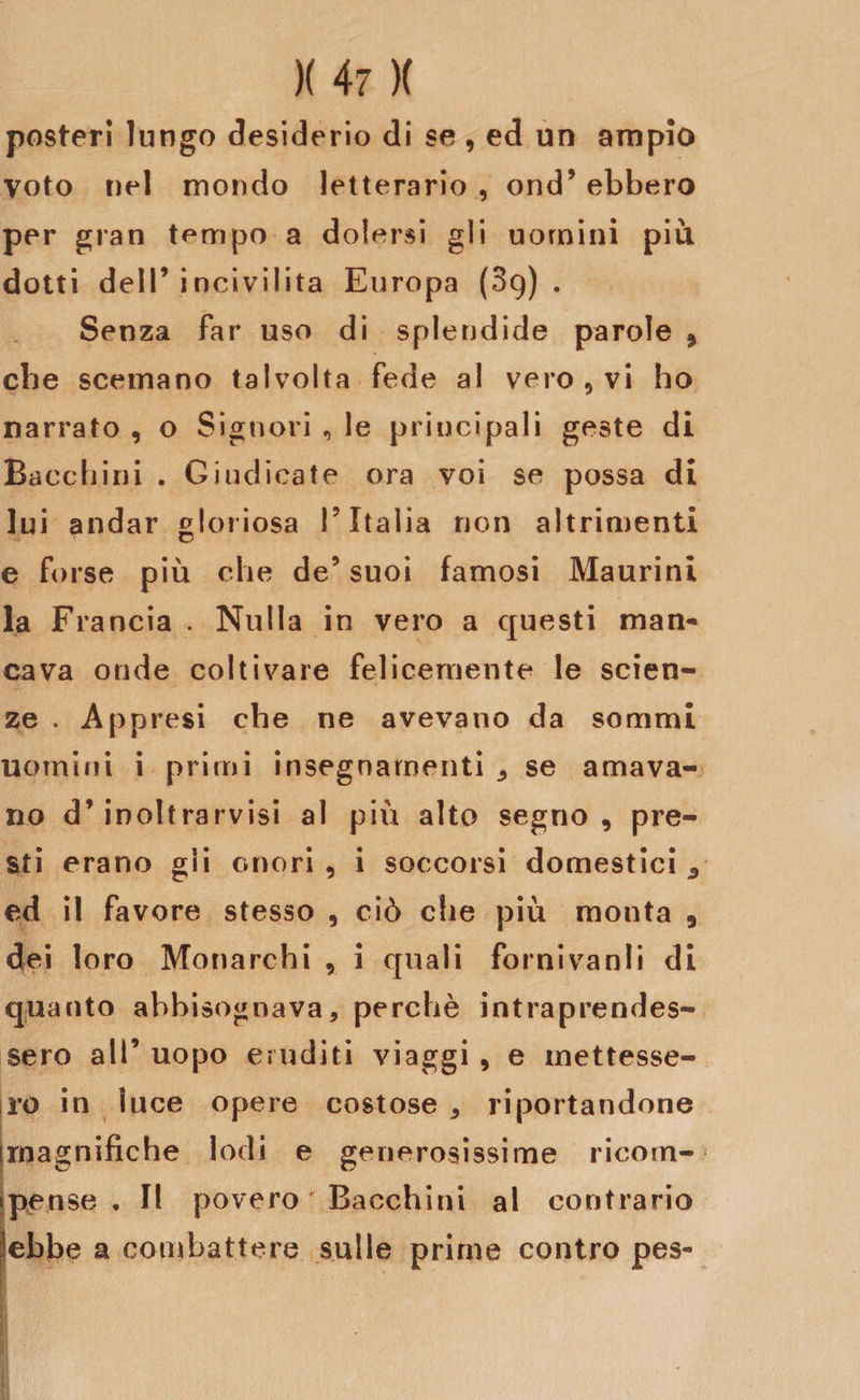 poster! lungo desiderio di se , ed un ampio Voto nel mondo letterario , ond’ ebbero per gran tempo a dolersi gli uomini più dotti dell’incivilita Europa (89) . Senza far uso di splendide parole , che scemano talvolta fede al vero , vi ho narrato , o Signori , le principali geste di Bacchini . Giudicate ora voi se possa di lui andar gloriosa V Italia non altrimenti e forse più che de’ suoi famosi Maurini la Francia . Nulla in vero a questi man¬ cava onde coltivare felicemente le scien¬ ze . Appresi che ne avevano da sommi uomini i primi insegnamenti ^ se amava¬ no d’inoltrarvisi al più alto segno, pre¬ sti erano gli onori, i soccorsi domestici 3 ed il favore stesso , ciò che più monta , dei loro Monarchi , i quali forni vanii di quanto abbisognava, perchè intraprendes¬ sero all’ uopo eiuditi viaggi , e mettesse¬ ro in luce opere costose , riportandone [magnifiche lodi e generosissime ricorn- tpense , II povero ' Bacchini al contrario ìebbe a combattere sulle prime contro pes-