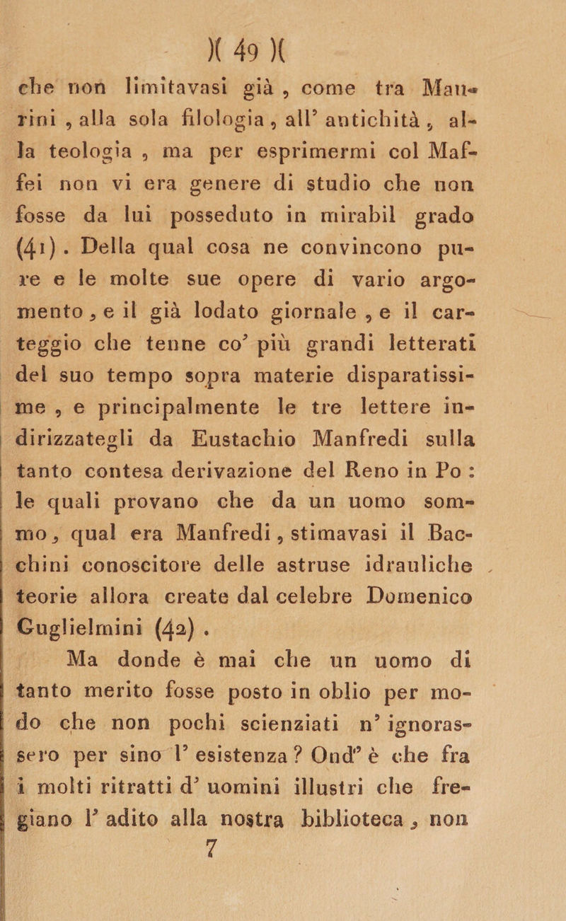 che non limitavasi già , come tra Man¬ ritti , alla sola filologia , all5 antichità r, al¬ la teologia , ma per esprimermi col Maf- fei non vi era genere di studio che non fosse da lui posseduto in mirabil grado (4i) . Della qual cosa ne convincono pu¬ re e le molte sue opere di vario argo¬ mento 5 e il già lodato giornale , e il car¬ teggio che tenne co più grandi letterati del suo tempo sopra materie disparatissi¬ me 9 e principalmente le tre lettere in¬ dirizzategli da Eustachio Manfredi sulla ! tanto contesa derivazione del Reno in Po : le quali provano che da un uomo som- : mOj qual era Manfredi 9 stimavasi il Bac- chini conoscitore delle astruse idrauliche teorie allora create dal celebre Domenico Guglielmini (42) * Ma donde è mai che un uomo di ! tanto merito fosse posto in oblio per mo- [ do che non pochi scienziati n5 ignoras- ! sero per sino l5 esistenza ? Ond* è che fra i molti ritratti &amp;’ uomini illustri che fre- i giano P adito alla nostra biblioteca, non | ' v 7 I