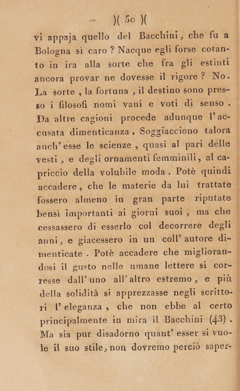 vi appaja quello del Bacchimi che fu a Boiogoa sì caro ? Nacque egli forse cotan¬ to in ira alla sorte che fra gli estinti ancora provar ne dovesse il rigore? No. La sorte , la fortuna , il destino sono pres¬ so i filosofi nomi vani e voti di senso . Da altre cagioni procede adunque V ac¬ cusata dimenticanza • Soggiacciono talora aneli’ esse le scienze , quasi al pari delle vesti j e degli ornamenti femminili, al ca¬ priccio della volubile moda . Potè quindi accadere , che le materie da lui trattate fossero almeno in gran parte riputate bensì importanti ai giorni suoi * ma che cessassero di esserlo col decorrere degli anni^ e giacessero in un coll’autore di¬ menticate . Potè accadere che miglioran¬ dosi il susto nelle umane lettere si cor- C_f resse dall’uno all’altro estremo, e più della solidità sì apprezzasse negli scritto¬ ri 1’ eleganza , che non ebbe al certo principalmente in mira il Bacchini (43) . Ma sia pur disadorno quant’ esser si vuo¬ le il suo stile, non dovremo perciò saper-