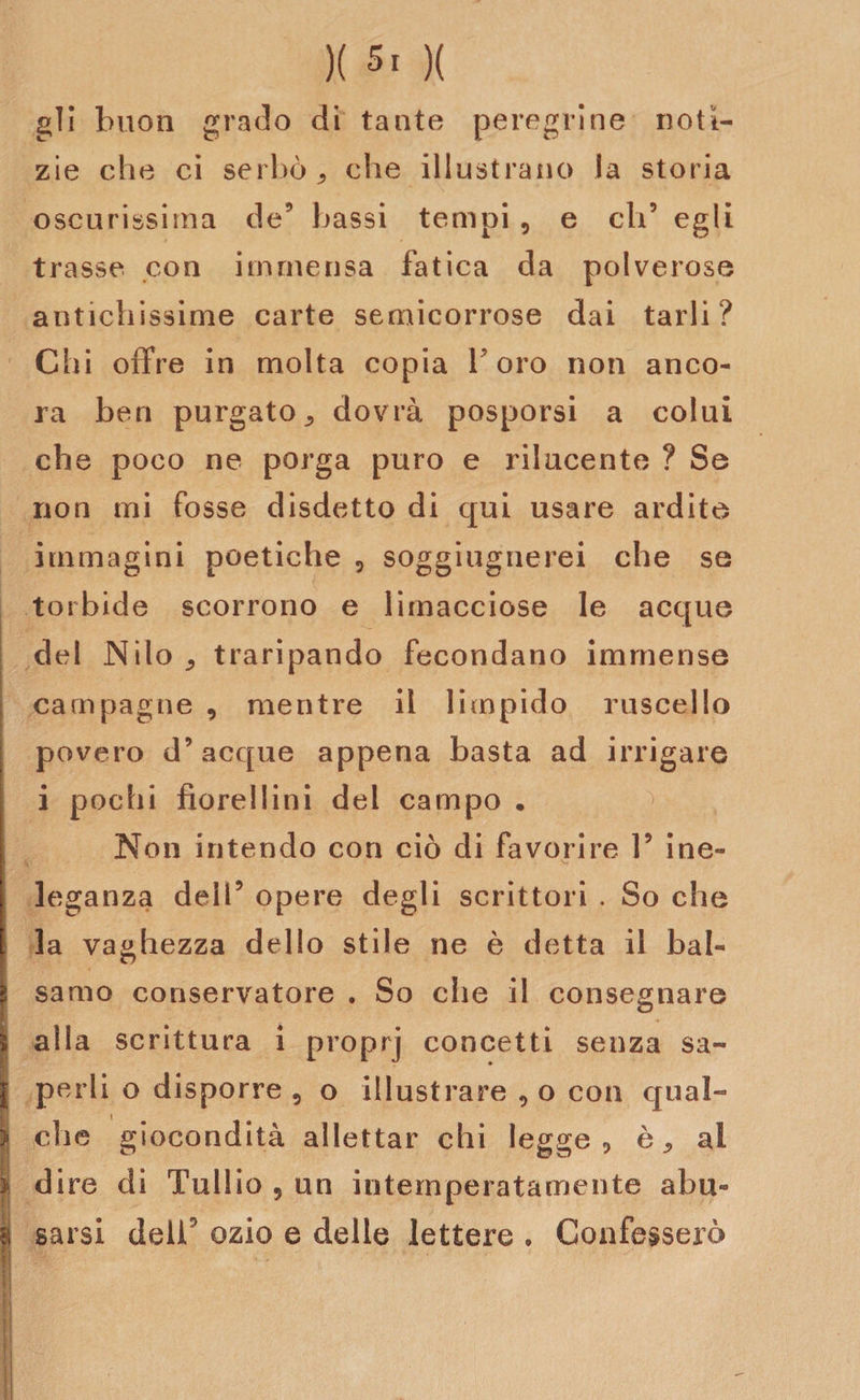 gli buon grado di tante peregrine notì¬ zie che ci serbò,, che illustrano la storia oscurissima de5 bassi tempi 9 e eli5 egli trasse con immensa fatica da polverose antichissime carte semicorrose dai tarli? Chi offre in molta copia Toro non anco¬ ra ben purgato., dovrà posporsi a colui che poco ne porga puro e rilucente ? Se non mi fosse disdetto di qui usare ardite immagini poetiche 5 sogghignerei che se torbide scorrono e limacciose le acque del Nilo j traripando fecondano immense campagne , mentre il limpido ruscello povero d’acque appena basta ad irrigare i pochi fiorellini del campo . Non intendo con ciò di favorire 1’ ine¬ leganza dell5 opere degli scrittori . So che la vaghezza dello stile ne è detta il bal¬ samo conservatore . So che il consegnare alla scrittura i proprj concetti senza sa¬ perli o disporre 5 o illustrare 9 o con qual¬ che giocondità allettar chi legge, è, ai dire di Tullio 5 un intemperatamente abu¬ sarsi delT ozio e delle lettere » Confesserò