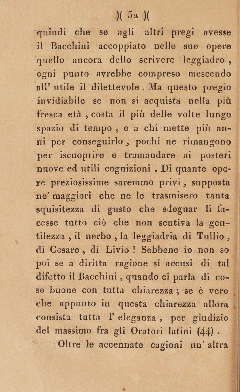 )( )( quindi che se agli altri pregi avesse il Bacchiai accoppiato nelle sue opere quello ancora dello scrivere leggiadro 5 ogni punto avrebbe compreso mescendo all’ utile il dilettevole . Ma questo pregio invidiabile se non si acquista nella più fresca età , costa il più delle volte lungo spazio di tempo , e a chi mette più an¬ ni per conseguirlo pochi ne rimangono per iscuoprire e tramandare ai posteri nuove ed utili cognizioni • Di quante ope¬ re preziosissime saremmo privi * supposta ne' maggiori che ne le trasmisero tanta squisitezza di gusto che sdegnar li fa¬ cesse tutto ciò che non sentiva la gen¬ tilezza 5 il nerbo 5 la leggiadria di Tullio * di Cesare , di Livio ! Sebbene io non so poi se a diritta ragione si accusi di tal difetto il Bacchiai , quando ci parla di co¬ se buone con tutta chiarezza ; se è vero che appunto in questa chiarezza allora consista tutta V eleganza 5 per giudizio del massimo fra gli Oratori latini (44) • Oltre le accennate cagioni un' altra