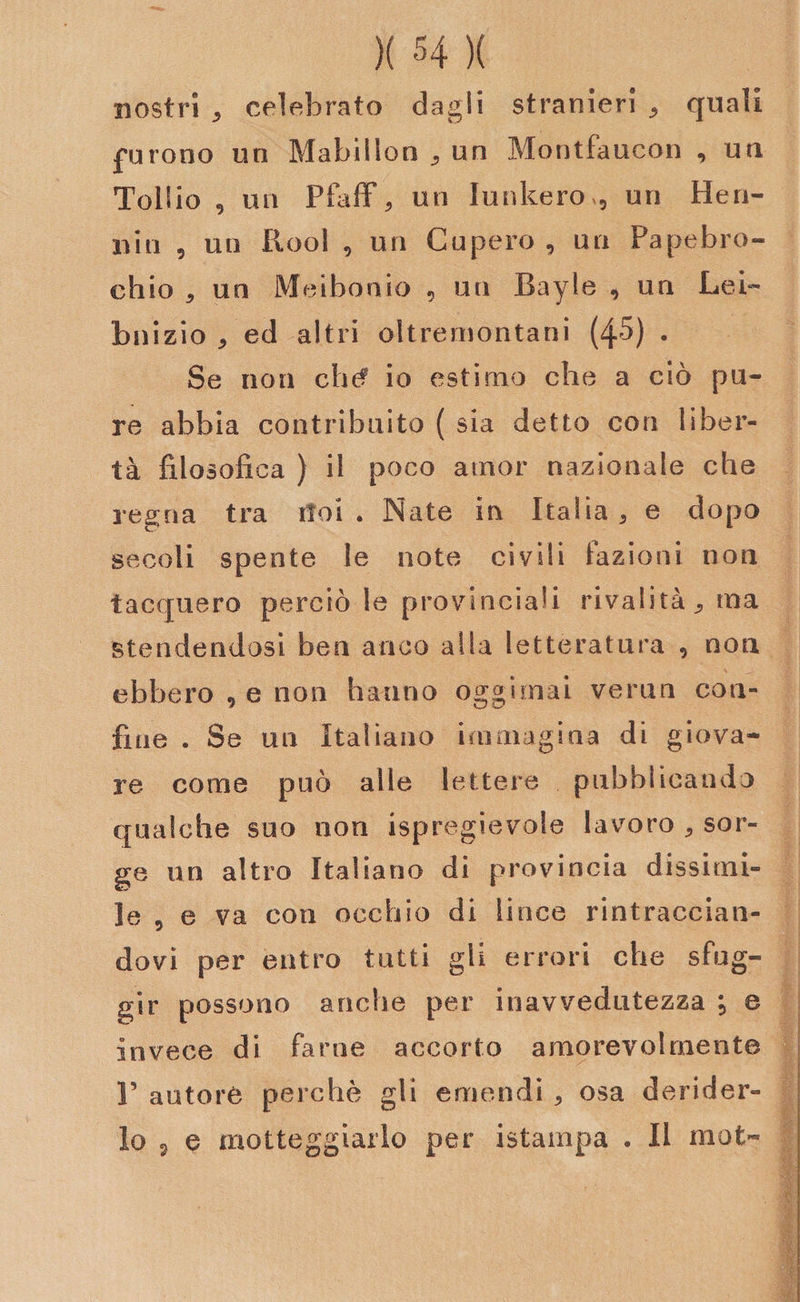 nostri * celebrato dagli stranieri * quali furono un Mabiilon „ un Montfaucon , un Tollio 9 un Pfaff\ un Iunkero», un He ri¬ niti 5 un Rool , un Caperò , un Papebro- chio 5 un Meibonio 9 un Bayle , un Lei- bnizio 5 ed altri oltremontani (45) . Se non chef io estimo che a ciò pu¬ re abbia contribuito ( sia detto con liber¬ tà filosofica ) il poco amor nazionale che regna tra ifoi . Nate in Italia, e dopo secoli spente le note civili fazioni non tacquero perciò le provinciali rivalità * ma stendendosi ben anco alla letteratura , non ebbero , e non hanno oggimai verna con¬ fine . Se un Italiano immagina di giova¬ re come può alle lettere pubblicando qualche suo non ispregievole lavoro * sor¬ ge un altro Italiano di provincia dissimi¬ le 9 e va con occhio di lince rintraccian¬ dovi per entro tutti gli errori che sfug¬ gir possono anche per inavvedutezza , e invece di farne accorto amorevolmente r autore perchè gli emendi , osa derider¬ lo 9 e motteggiarlo per istampa . Il mot-