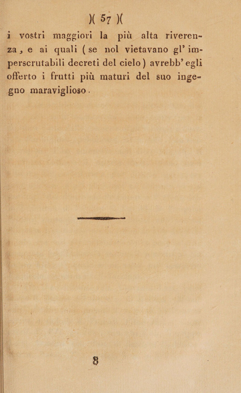 )( 5? )( i vostri maggiori la più alta riveren¬ za * e ai quali (se noi vietavano gl9 im¬ perscrutabili decreti del cielo) avrebb’egli offerto i frutti più maturi del suo inge¬ gno maraviglioso.