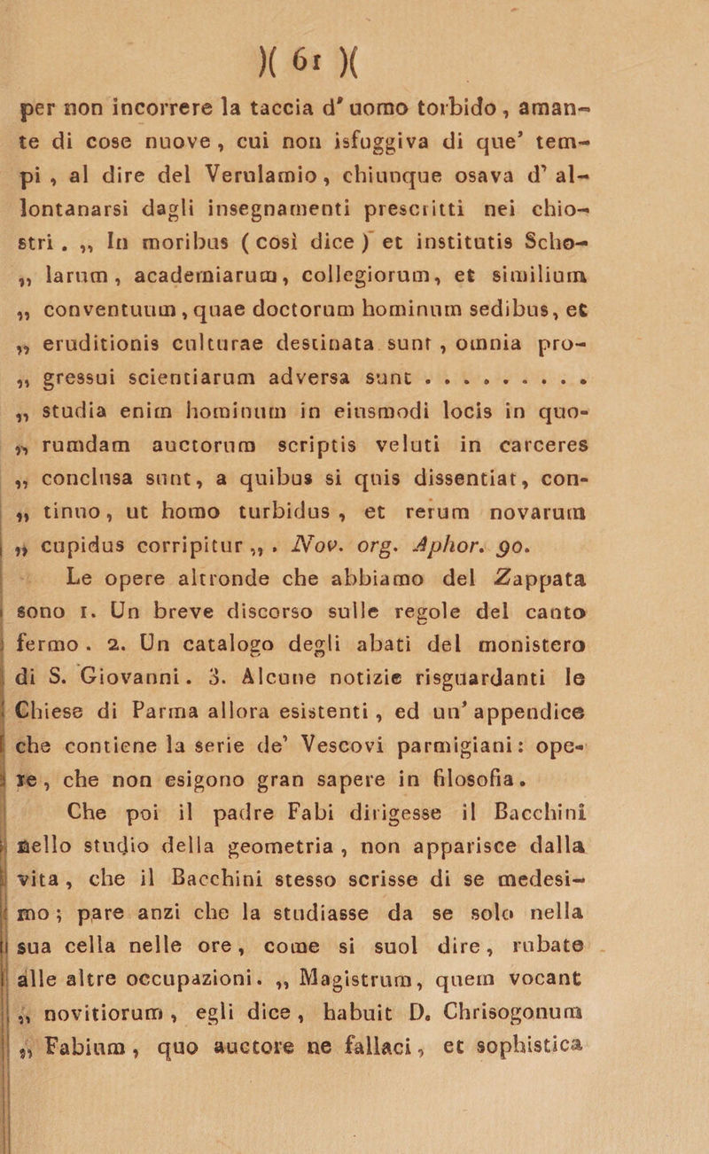 per non incorrere la taccia d'uomo torbido, aman¬ te di cose nuove , cui non isfuggiva di que’ tem¬ pi , al dire del Vemlamio, chiunque osava d1 al¬ lontanarsi dagli insegnamenti prescritti nei chio¬ stri . ,, In moribus ( così dice ) et institutis Scho- „ larum , acaderniarum, collcgiorum, et similium „ conventuali!, quae doctorum hominum sedibus, et „ eruditionis cnlturae destinata sunr , omnia pro- „ gressui scientiarum adversa sunt ...». „ studia enim hominum in eiusmodi locis in quo- ^ rumdam auctornm seriptis velati in carceres „ conclusa sunt, a quibus si quis dissentiat, con- „ tinno, ut homo turbidus , et rerum novarum i ,, cupidus corripitur,, . Nov. org. Aphor. go* Le opere altronde che abbiamo del Zappata sono i. Un breve discorso sulle regole del canto ì fermo . 2. Un catalogo degli abati del monistero di S. Giovanni. 3. Alcune notizie riguardanti le : Ch iese di Parma allora esistenti, ed 1111* appendice f che contiene la serie de1 Vescovi parmigiani: ope- : le, che non esigono gran sapere in filosofia. Che poi il padre Fabi dirigesse il Bacchini \ ©elio studio della geometria , non apparisce dalla : vita, che il Bacchini stesso scrisse di se medesi- : mo ; pare anzi che la studiasse da se solo nella li sua cella nelle ore, come si suol dire, rubate fi alle altre occupazioni. ,, Magistrum, quern vocant !},, novitiorum , egli dice, habuit D. Chrisogonum Fabium , quo auctore ne fallaci, et sophistica ■