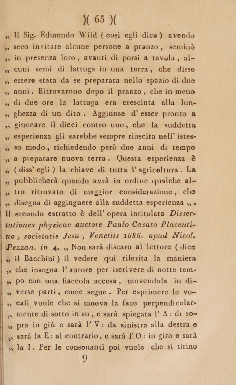 „ TI Sig. Edmondo Wild (così egli dice) avendo „ seco invitate alcune persone a pranzo, seminò ,, in presenza loro , avauti di porsi a tavola , al- „ cimi semi di lattuga in una terra, che disse ,, essere stata da se preparata nello spazio di due ,, anni. Ritrovarono dopo il pranzo , che in meno „ di due ore la lattuga era cresciuta alla lun- „ ghezza di un dito . Aggiunse d1 esser pronto a ,, giuocare il dieci contro uno, che la suddetta „ esperienza gli sarebbe sempre riuscita nell1 istes- „ so modo , richiedendo però due anni di tempo „ a preparare nuova terra . Questa esperienza è ,, ( diss1 egli ) la chiave di tutta l1 agricoltura . La ,, pubblicherà quando avrà in ordine qualche ai- „ tro ritrovato di maggior considerazione, cho „ disegna di aggiugnere alla suddetta esperienza „ • li secondo estratto è dell1 opera intitolata Disser- tationes physicae alidore Paulo Casato Piacenti¬ no , socielatis Jesu y Penetiis 1686. apud Nicol• Pezzati, in 4. „ Non sarà discaro al lettore (dice „ il Becchini ) il vedere qui riferita la maniera „ che insegna E autore per iscrivere di notte tem- „ po con una fiaccola accesa , movendola in di- „ verse parti, come segue. Per esprimere le vo- ,, cali vuole che si muova la face perpendicolar- ,, mente di sotto in su , e sarà spiegata l1 A : di so- ,, pra in giù e sarà f V : da sinistra alla destra e sarà la E : al contrario, e sarà l1 O : in giro e sarà „ la !. Per le consonanti poi vuole che si tirino 9