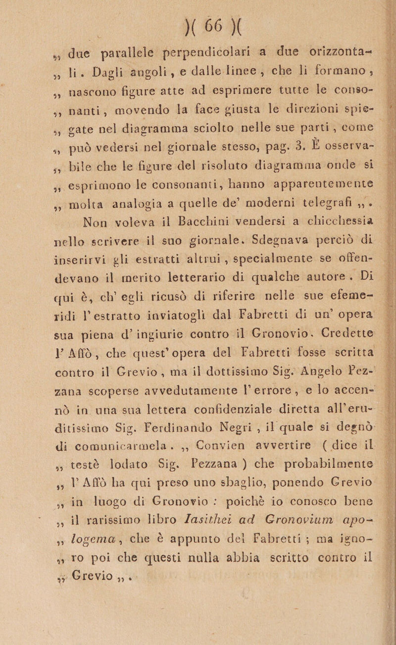 „ due parallele perpendicolari a due orizzonta-* „ li. Dagli angoli, e dalle linee , che li formano, „ nascono figure atte ad esprimere tutte le conso- ,, nauti, movendo la face giusta le direzioni spie- c^ate nel diagramma sciolto nelle sue parti , come M può vedersi nel giornale stesso, pag. 3. È osserva- „ bile che le figure del risoluto diagramma onde si ,, esprimono le consonanti, hanno apparentemente ,, molta analogia a quelle de1 moderni telegrafi Non voleva il Bacchini vendersi a chicchessia nello scrivere il suo giornale* Sdegnava perciò di inserirvi gli estratti altrui , specialmente se offen¬ devano il merito letterario di qualche autore . Di qui è, eh1 egli ricusò di riferire nelle sue efeme- ridi l’estratto inviatogli dal Fabretti di un’ opera sua piena d’ingiurie contro il Gronovio. Credette 1’ Affò , che quest’ opera del Fabretti fosse scritta contro il Grevio, ma il dottissimo Sig. Angelo Fez- zana scoperse avvedutamente Terrore, e lo accen¬ nò in una sua lettera confidenziale diretta alTeru¬ ditissimo Sig. Ferdinando Negri , il quale si degnò di comunicarmela. ,, Convien avvertire (dice il ,, teste lodato Sig. Pezzana ) che probabilmente ,, T Affò ha qui preso uno sbaglio, ponendo Grevio ,, in luogo di Gronovio : poiché io conosco bene „ il rarissimo libro Iasithei ad Gronovium apo- ,, logema, che è appunto del Fabretti ; ma igno- „ ro poi che questi nulla abbia scritto contro il „ Grevio „ .