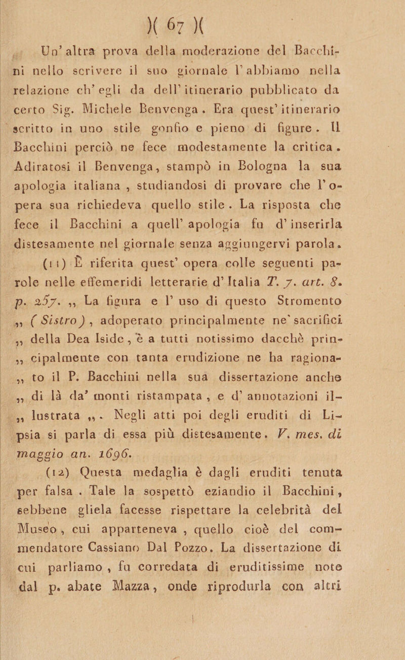 Un’altra prova della moderazione del Bacclii- ni nello scrivere il suo giornale V abbiamo nella relazione ch’egli da dell1 itinerario pubblicato da certo Sig. Michele Benvenga . Era quest’itinerario scritto in uno stile gonfio e pieno di figure . Il Bacchimi perciò ne fece modestamente la critica. Adiratosi il Benvenga, stampò in Bologna la sua apologia italiana , studiandosi di provare che l’o¬ pera sua richiedeva quello stile . La risposta elio fece il Bacehini a quell’ apologia fu d’inserirla distesamente nel giornale senza aggiungervi parola. (11) È riferita quest’opera colle seguenti pa¬ role nelle effemeridi letterarie d’ Italia T. y. art. 8. p. 2,5/. ,, La figura e 1’ uso di questo Stromento ,, (Sistro), adoperato principalmente ne'sacrifìci ,, della Dea Iside , è a tutti notissimo dacché prìn- ,, cipalmente con tanta erudizione ne ha ragiona- ,, to il P. Bacehini nella sua dissertazione aneli© ,, di là da5 monti ristampata , e d’ annotazioni il- ,, lustrata „ . Negli atti poi degli eruditi di Li¬ psia si parla di essa più distesamente. V. mes. di maggio an. 1696. (12) Questa medaglia è dagli eruditi tenuta per falsa . Tale la sospettò eziandio il Bacehini, sebbene gliela facesse rispettare la celebrità del Museo , cui apparteneva , quello cioè del com¬ mendatore Cassiano Dal Pozzo. La dissertazione di cui parliamo , fu corredata di eruditissime noto dal p, abate Mazza, onde riprodurla con altri