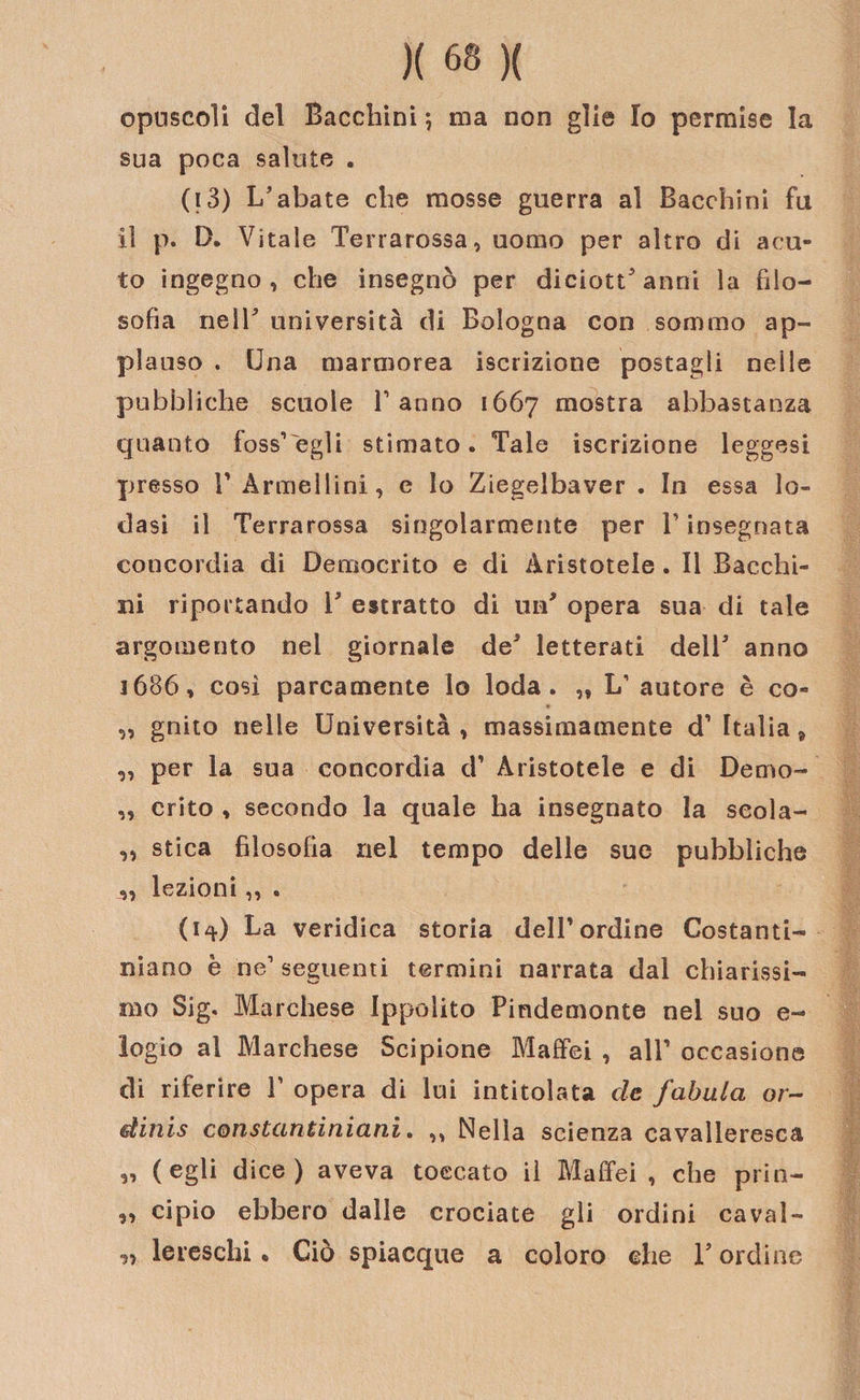opuscoli del Bacchini ; ma non glie Io permise la sua poca salute . (i3) L’abate che mosse guerra al Bacchini fu il p. D. Vitale Terrarossa, uomo per altro di acu¬ to ingegno, che insegnò per diciottenni la filo¬ sofia nelT università di Bologna con sommo ap¬ plauso . Una marmorea iscrizione postagli neile pubbliche scuole Tanno 1667 mostra abbastanza quanto foss’egli stimato. Tale iscrizione leggesi presso T Armellini, e lo Ziegelbaver . In essa lo¬ dasi il Terrarossa singolarmente per T insegnata concordia di Democrito e di Aristotele . Il Bacchi¬ ni riportando T estratto di uif opera sua di tale argomento nel giornale de’ letterati dell’ anno j686, così parcamente lo loda. „ L1 autore è co- „ gnito nelle Università, massimamente d’ Italia ^ „ per la sua concordia d1 Aristotele e di Demo- „ crito , secondo la quale ha insegnato la seola- ,, stica filosofia nel tempo delle sue pubbliche ,, lezioni,, . (1^) La veridica storia dell’ordine Costanti¬ niano è ne1 seguenti termini narrata dal chiarissi¬ mo Sig. Marchese Ippolito Pindemonte nel suo e- logio al Marchese Scipione Maffei , alT occasione di riferire T opera di lui intitolata de fabula or- dinis constantiniani. „ Nella scienza cavalleresca „ (egli dice) aveva toccato il Maffei , che prin- „ cipio ebbero dalle crociate gli ordini cavai- y&gt; leieschi. Ciò spiacque a coloro che T ordine