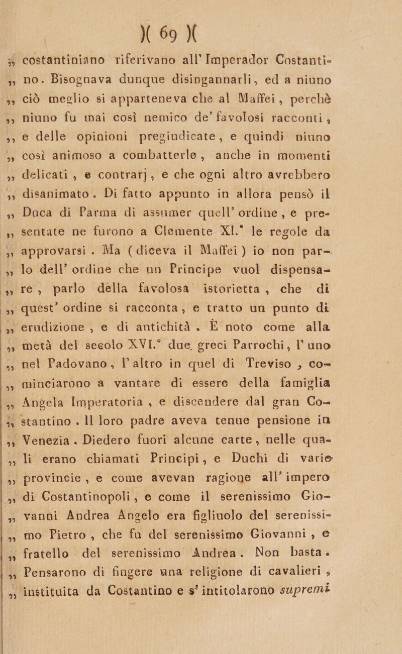costantiniano riferivano all’ Imperador Costanti» „ no. Bisognava dunque disingannarli, ed a niuno ,, ciò meglio si apparteneva che al Maffei , perchè ,, niuno fu mai così nemico de’favolosi racconti, ,, e delle opinioni pregiudicate, e quindi niuno „ così animoso a combatterle , anche in momenti „ delicati , e contrarj , e che ogni altro avrebbero ,, disanimato . Di fatto appunto in allora pensò il „ Duca di Parma di assumer quell’ ordine , e pre- ,, sentite ne furono a Clemente XI/ le regole da ,, approvarsi . Ma ( diceva il Ma (lei ) io non par- „ lo dell’ ordine che un Principe vuol dispensa- „ re , parlo della favolosa istorietta , che di „ quest’ ordine si racconta , e tratto un punto di „ erudizione , e di antichità . È noto come alla ,, metà del secolo XVI.0 due. greci Parrochi, P uno „ nel Padovano, P altro in quel di Treviso^ eo- ,, minciarono a vantare di essere della famiglia „ Angela Imperatoria , e discendere dal gran Co- ,, starnino . Il loro padre aveva tenue pensione in ,, Venezia . Diedero fuori alcune carte, nelle qua- „ li erano chiamati Principi, e Duchi di vari©' ,, provincie , e come avevan ragione ali’ impero „ di Costantinopoli , e come il serenissimo Gio- „ vanni Andrea Angelo era figliuolo del serenissi- „ mo Pietro , che fu del serenissimo Giovanni , e „ fratello del serenissimo Andrea . Non basta. „ Pensarono di fingere una religione di cavalieri 9 instituita da Costantino e s* intitolarono supremi