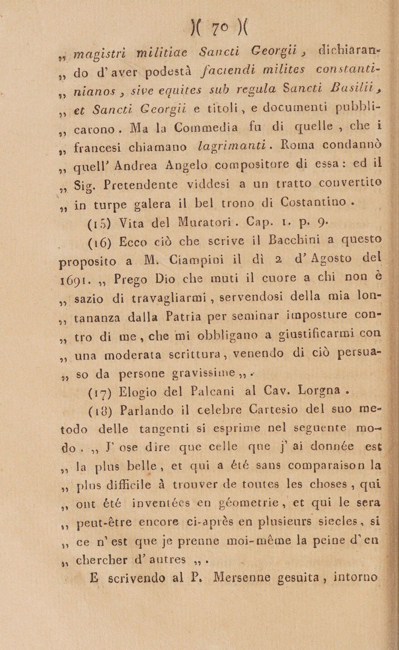 )( 7° )( „ magistri militine Sancù G e orgii , dichiarai do d’aver podestà faciendi milites constanti- 5, ulano s , sive ecjuitcs sub veglila S aneti 3 a siili &gt; „ et Sanai Georgii e titoli, e documenti pubbli- &lt;3, careno . Ma la Commedia fu di quelle , che i s, francesi chiamano lagvunanti . Roma condanno ,, quelR Andrea Angelo compositore di essa: ed il „ Si°r. Pretendente viddesi a un tratto convertito „ in turpe galera il bel trono di Costantino . (15) Vita del Muratori. Cap. i. p. 9. (16) Ecco ciò che scrive il Bacchini a questo proposito a M. Ciampi ni il di 2. d Agosto del 1691. „ Prego Dio che muti il cuore a chi non è ,, sazio di travagliarmi , servendosi della mia lon- „ tananza dalla Patria per seminar imposture con- „ tre di me , che mi obbligano a giustificarmi con una moderata scrittura , venendo di ciò persua- „ so da persone gravissime „ . (17) Elogio del Pai cani al Cav. Lorgna . (18) Parlando il celebre Cartesio del suo me¬ todo delle tangenti si esprime nel seguente mo¬ do . „ T ose dire que celle que j1 ai donnée est la plus belle, et qui a été sans comparaison la „ plus difficile à trouver de toutes les clioses , qui ,, ont été inventées en geometrie, et qui le sera n peut-ètre encore ci-après en plusieurs siecJes, si „ ce n’est que je pretine moi-mème la peine d’en chercher d? autres „ . E scrivendo al P. Mersenne gesuita , intorno
