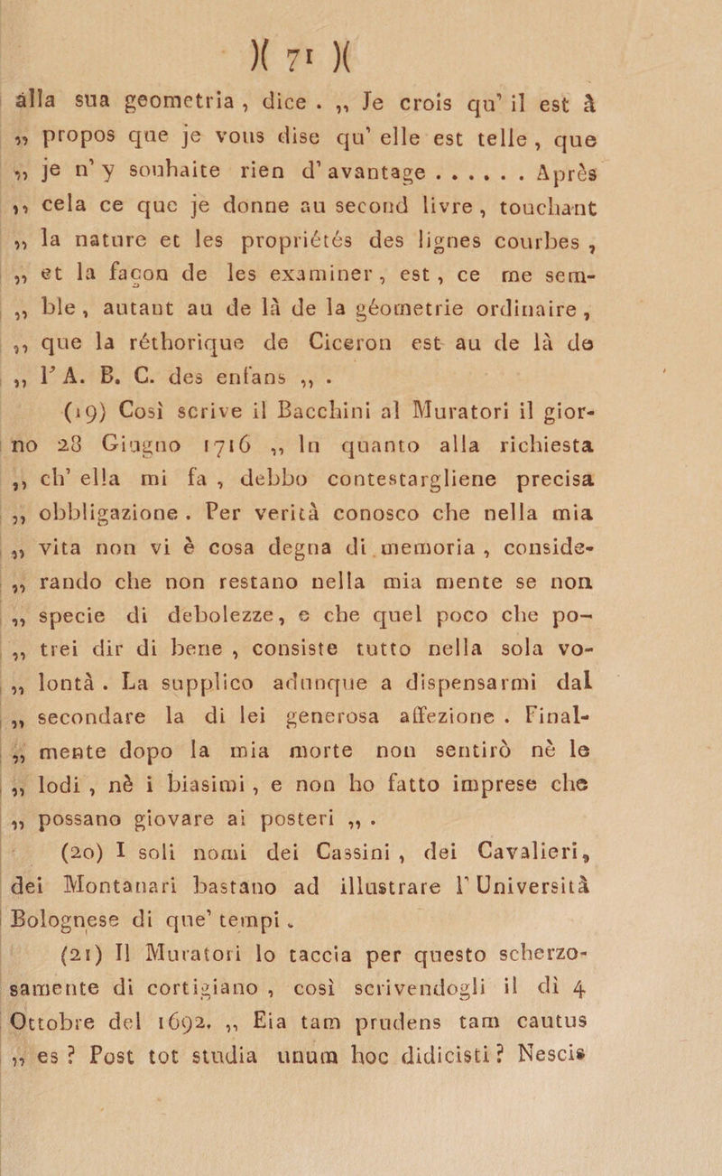alla sua geometria , dice . „ Je crois qip il est à „ propos qae je vous dise qu’ elle est ielle , que „ je n’y souhaite rien d’avantage.Après n cela ce que je donne au second livre , touchant „ la nature et les propriétés des Iignes eourbes , „ et la facon de les examiner, est, ce ree sem- ,, ble , autant au de là de la géornetrie ordinarne, ,, que la réthorìque de Ciceron est au de là de ,, 1J A. B. C. des entans ,, . (19) Cosi scrive il Bacchici al Muratori il gior¬ no 23 Giugno 1716 ,, In quanto alla richiesta ,, clf ella mi fa , debbo contestargliene precisa ,, obbligazione . Per verità conosco che nella mia ,, vita non vi è cosa degna di. memoria, conside- ,, rando che non restano nella mia mente se non ,, specie di debolezze, e che quel poco che po- ,, trei dir di bene , consiste tutto nella sola vo- „ lontà . La supplico adunque a dispensarmi dal „ secondare la di lei generosa affezione . Final- „ mente dopo la mia morte non sentirò nè le „ lodi , nè i biasimi, e non ho fatto imprese che ,, possano giovare ai posteri „ . (20) I soli nomi dei Cassini , dei Cavalieri, dei Montanari bastano ad illustrare T Università Bolognese di que’ tempi „ {21) Il Muratori lo taccia per questo scherzo¬ samente di cortigiano , così scrivendogli il dì 4 Ottobre del 1692, ,, Eia tam prudens tam cactus n es ? Post tot studia unum hoc didicisti ? Nescis