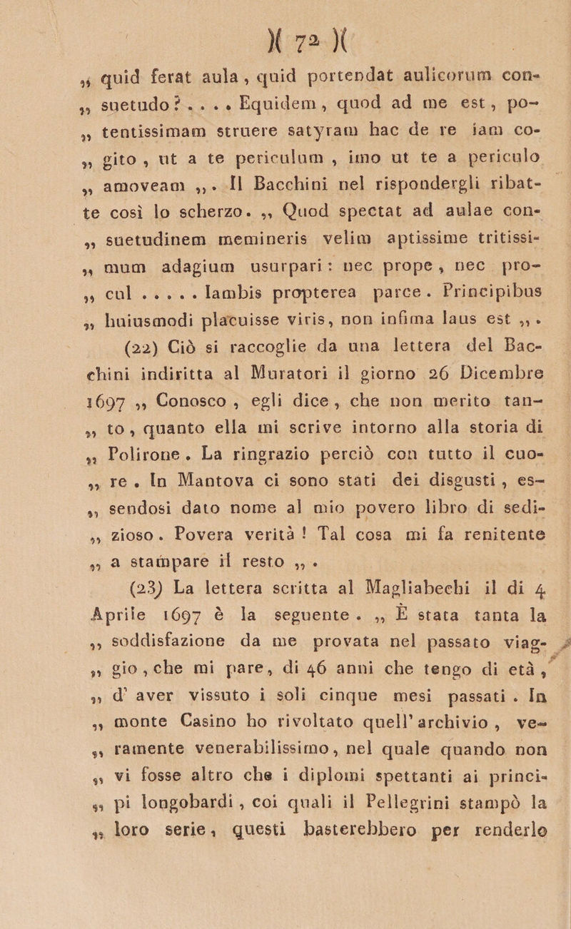 „ quid ferat aula , quid portendat aulicorum con- „ su et lido ? . . . • Equidem , quod ad me est, po- „ tentissimam struere satyram hac de re iani co- „ gito , ut a te pericLilum , imo ut te a pericolo „ amoveam ,,. li Bacchiui nel rispondergli ribat¬ te così lo scherzo. ,, Quod spectat ad aulae con- „ suetudinecn memineris velini aptissime tritissi- „ mum adagium usurpati : nec prope , oec pro- „ cui.Iambis prcrpterea parce . Principibus „ huiustnodi placuisse viris, non infima laus est „ . (22) Ciò si raccoglie da una lettera del Bac- chini indiritta al Muratori il giorno 26 Dicembre 1697 ” Conosco, egli dice, che non merito tan- „ to , quanto ella mi scrive intorno alla storia di „ Polirono . La ringrazio perciò con tutto il cuo- „ re . In Mantova ci sono stati dei disgusti , es- ,, sendosi dato nome al mio povero libro di sedi- „ zioso . Povera verità ! Tal cosa mi fa renitente „ a stampare H resto „ . (2,3) La lettera scritta al Magliabechi il di 4 Aprile 1697 ® la seguente . „ È stata tanta la ,, soddisfazione da me provata nel passato viag- „ gio , che mi pare, di 46 anni che tengo di età, „ d' aver vissuto i soli cinque mesi passati . In ,, monte Casino ho rivoltato quell’archivio, ve- ,, radiente venerabilissimo, nel quale quando non „ vi fosse altro che i diplomi spettanti ai princi- 9, pi longobardi , coi quali il Pellegrini stampò la „ loro serie, questi basterebbero per renderlo