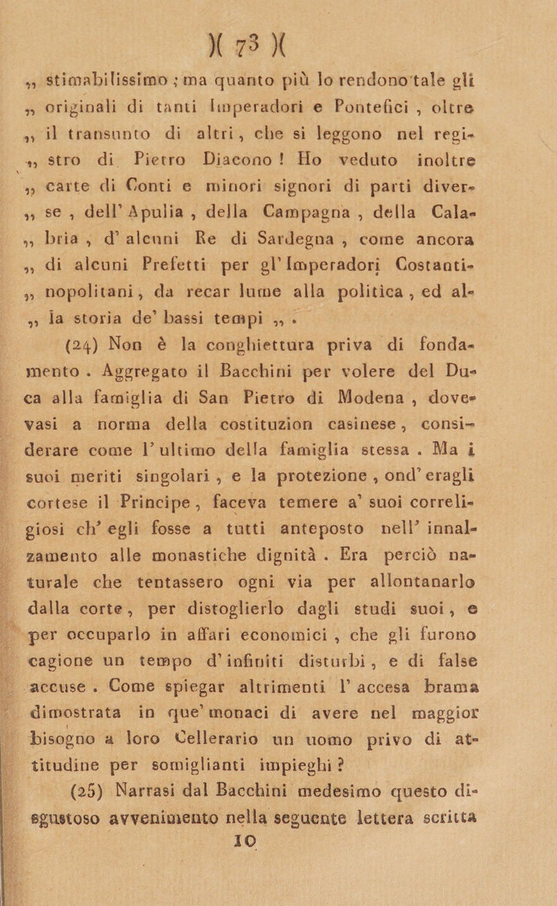 „ stimabilissimo ; ma quanto più lo rendono tale gli ,, originali di tanti Imperadori e Pontefici , oltre ,, il transunto di altri, che si leggono nel regi- „ stro di Pietro Diacono ! Ho veduto inoltre ,, carte di Conti e minori signori di parti diver* ,, se , dell’ Apulia , della Campagna , della Cala- ,, bria , d7 alcuni Re di Sardegna , come ancora ,, di alcuni Prefetti per gl’ Imperadori Costanti- „ nopolitani, da recar lume alla politica , ed al- ,, la storia de7 bassi tempi „ . (24) Non è la conghiettura priva di fonda¬ mento . Aggregato il Bacchini per volere del Du¬ ca alla famiglia di San Pietro di Modena , dove» vasi a norma della costituzion casinese, consi¬ derare come 1? ultimo della famiglia stessa . Ma i suoi meriti singolari, e la protezione , ond7 eragli cortese il Principe , faceva temere a7 suoi correli- giosi clP egli fosse a tutti anteposto nell' innal¬ zamento alle monastiche dignità . Era perciò na¬ turale che tentassero ogni via per allontanarlo dalla corte, per distoglierlo dagli studi suoi, o per occuparlo in affari economici , che gli furono cagione un tempo d7 infiniti disturbi, e di false accuse. Come spiegar altrimenti l7 accesa brama dimostrata in que7 monaci di avere nel maggior \ bisogno a loro Cellerario un uomo privo di at¬ titudine per somiglianti impieghi ? (25) Narrasi dal Bacchini medesimo questo di¬ sgustoso avvenimento nella seguente lettera scritta IO