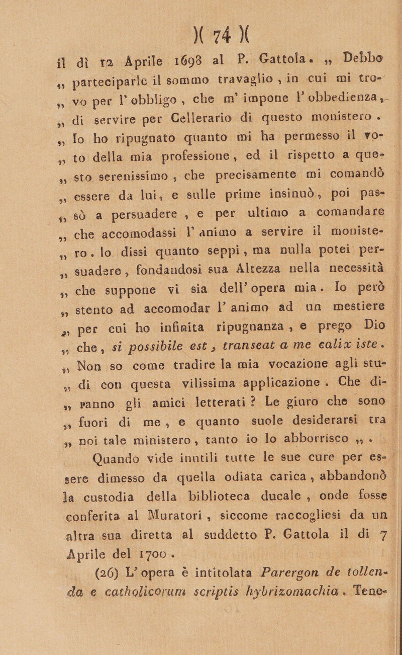 il dì ra Aprile 1698 al F. battola» ^ Debbo ,, parteciparlo il sommo travaglio , in cui mi tro- n vo per r obbligo , che ai impone F obbedienza ^ di servire per Cellerario di questo monistero . „ Io ho ripugnato quanto mi ha permesso il vo- to della mia professione » ed il rispetto a que- M sto serenissimo , che precisamente mi comando „ essere da lui, e sulle prime insinuò, poi pas- M sò a persuadere , e per ultimo a comandare „ che accomodassi F animo a servire il moniste- „ ro . lo dissi quanto seppi, ma nulla potei per- „ suadsre, fondandosi sua Altezza nella necessità „ che suppone vi sia delF opera mia. Io pero „ stento ad accomodar F animo ad un mestiere ^ per cui ho infinita ripugnanza , e prego Dio s&lt;! che , si possibile est , transeat a me calix iste . ^ Non so come tradire la mia vocazione agli stu- „ di con questa vilissima applicazione . Che di- „ ranno gli amici letterati ? Le giuro che sono fuori di me , e quanto suole desiderarsi tra n noi tale ministero , tanto io lo abborrisco ,, . Quando vide inutili tutte le sue cure per es¬ sere dimesso da quella odiata carica , abbandonò la custodia della biblioteca ducale , onde fosse conferita al Muratori , siccome raccoglisi da un altra sua diretta al suddetto P. Gattola il di 7 Aprile del 1700 . (26) L’ opera è intitolata Parergon de tolleri- da e catholicorum script is hybrizomachia « Tene-