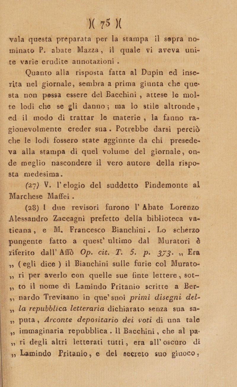 vaia questa preparata per la stampa il sopra no» minato P. abate Mazza, il quale vi aveva uni¬ te varie erudite annotazioni . Quanto alla risposta fatta al Dupin ed inse¬ rita nei giornale» sembra a prima giunta che que« sta non possa essere del Bacchini , attese le mol¬ te lodi che se gli danno ; ma lo stile altronde, ed il modo di trattar le materie , la fanno ra¬ gionevolmente creder sua . Potrebbe darsi perciò che le lodi fossero state aggiunte da chi presede¬ va alla stampa di quel volume del giornale, on¬ de meglio nascondere il vero autore della rispo¬ sta medesima. (27) V. l’elogio del suddetto Pindemonte al Marchese Maffei . (28) l due revisori furono 1’ Abate Lorenzo Alessandro Zaccagni prefetto della biblioteca va¬ ticana , e M. Francesco Bianchini. Lo scherzo pungente fatto a quest’ ultimo dal Muratori è riferito dall5 Affò Op. eie. T. 5. p. 373. „ Era „ (egli dice ) il Bianchini sulle furie col Murato- „ ri per averlo con quelle sue finte lettere, sot- „ to il nome di Lamindo Pritanio scritte a Ber- ,, nardo Trevisano in que’suoi primi disegni del- „ la repubblica letteraria dichiarato senza sua sa- „ puta , Arconte depositario dei voti di una tale „ immaginaria repubblica . 11 Bacchini, che al pa° „ ri degli altri letterati tutti, era alF oscuro di „ Lamindo Pritanio, e dei secreto suo giuoco.