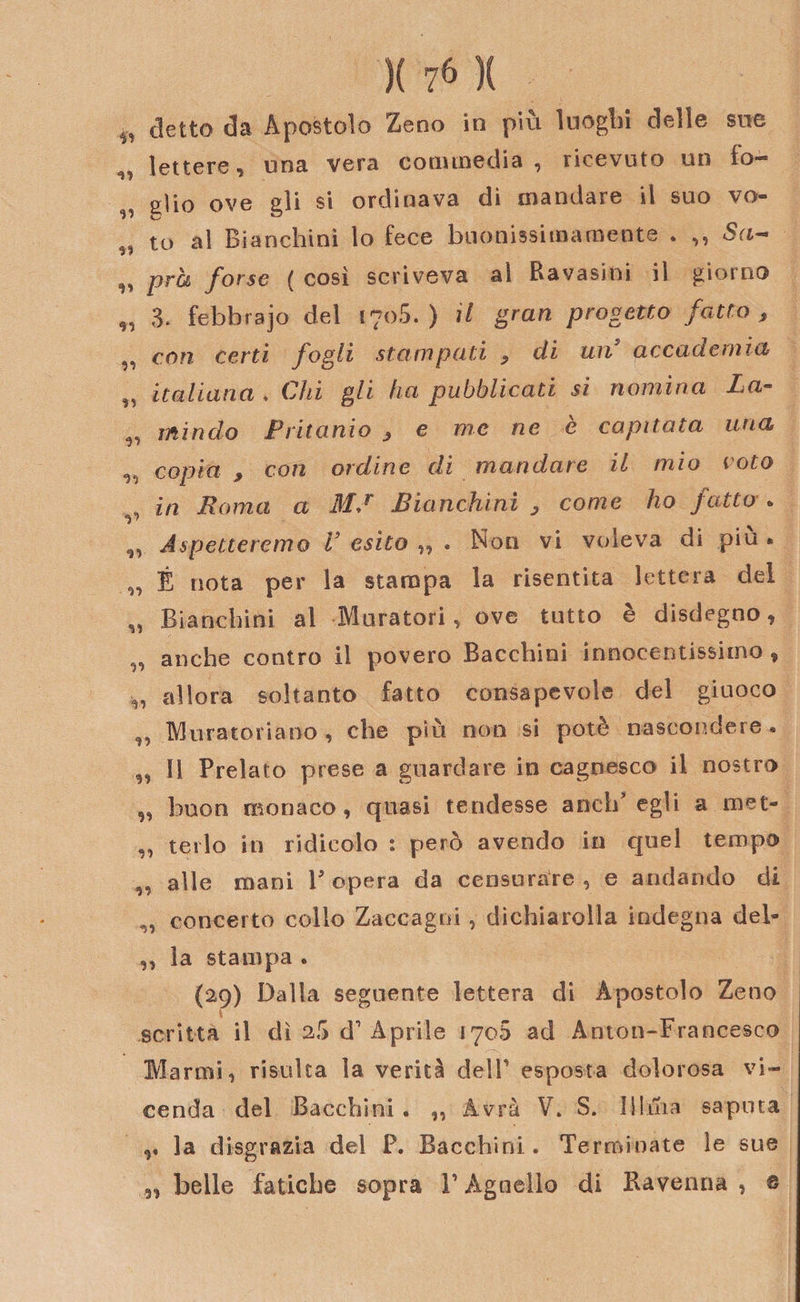 ^ eletto da Apostolo Zeno in più luoghi delle sue „ lettere, una vera commedia, ricevuto un io¬ ni io ove eli si ordinava di mandare il suo vo- fe ,, to al Bianchini lo fece buonissimamente . ,, Sa- „ prò forse ( cosi scriveva al Ravasini il giorno „ 3. febbrajo del 1705. ) il gran progetto fatto , ,, con certi fogli stampati , di un accademia „ italiana . Chi gli ha pubblicati si nomina La- „ mindo Ptitanio , e me ne è capitata una ^ copia j, con ordine di mandare il mio voto , in Roma a MJ Bianchini y come ho fatto . v ,, Aspetteremo V esito ,, . Non vi voleva di piu * „ É nota per la stampa la risentita lettera del „ Bianchini al Muratori, ove tutto è disdegno, anche contro il povero Bacchiai innocentissimo , allora soltanto fatto consapevole del giuoco „ Muratoriano , che più non si potè nascondere. ,, 11 Prelato prese a guardare in cagnesco il nostro „ buon monaco, quasi tendesse anch’egli a met- „ terlo iti ridicolo : però avendo in quel tempo „ alle mani Peperà da censurare, e andando di „ concerto colio Zaccagni, dichiarolla indegna deb ,, la stampa . (29) Dalla seguente lettera di Apostolo Zeno . scritta il dì 25 d1 Aprile 1708 ad Anton-Francesco Marmi, risulta la verità dell esposta dolorosa vi¬ cenda del Bacchini . ,, Avrà V. S. Illuia saputa la disgrazia del P. Bacchini . Terminate le sue 3, belle fatiche sopra V Agnello di Ravenna , s