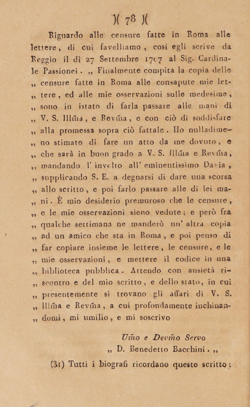 )( 7« )( Riguardo alle censore fatte in Roma alle lettere, di cui favelliamo, così egli scrive da Reggio il dì 27 Settembre 1707 al Sig. Cardina¬ le Passionei . ,, Finalmente compita la copia delle ,, censure fatte in Roma alle consapute mie let- „ cere, ed alle mie osservazioni sulle medesime, „ sono in istato di farla passare alle mani di „ V. S. Mina, e Revnia , e con ciò di soddisfare ,, alla promessa sopra ciò fattale . Ho nulladime- „ no stimato di fare un atto da me dovuto, e ,, che sarà in buon grado a V. S. Jllma e Rovina, ,, mandando V involto all' eminentissimo Davìa , „ supplicando S. E. a degnarsi di dare una scorsa „ allo scritto, e poi farlo passare alle di lei aia- „ ni. È mio desiderio premuroso che le censure, „ e le mie osservazioni sieno vedute ; e però fra ,, qualche settimana ne manderò un’ altra copia „ od un amico che sta in Roma , e poi penso di „ far copiare insieme le lettere, le censure, e le ,, mie osservazioni, e mettere il codice in una „ biblioteca pubblica * Attendo con ansietà ri- „ scontro e del mio scritto, e dello stato, in cui „ presentemente si trovano gli affari di V. S. „ Mina e Reviiia , a cui profondamente inchinan- ,, domi, mi umilio, e mi soscrivo Umo e Devino Servo „ D. Benedetto Bacchini. ,,