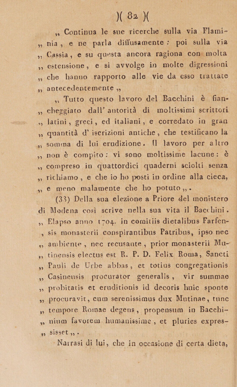 99 )( 3* )( „ Continua le sue ricerche sulla via Flami¬ nia , e ne parla diffusamente .* poi sulla via „ Cassia, e su questa ancora ragiona con molta ,, estensione, e si avvolge in molte digressioni „ che hanno rapporto alle vie da esso trattate 5, antecedentemente „ „ Tutto questo lavoro del Facchini è fian- „ cheggiato dall* autorità di moltissimi scrittori „ latini , greci, ed italiani, e corredato in gran „ quantità d' iscrizioni antiche, che testificano la „ somma di lui erudizione. Il lavoro per altro „ non è compito : vi sono moltissime lacune : è ,, compreso in quattordici quaderni sciolti senza „ richiamo , e che io ho posti in ordine alla cieca, ^ e meno malamente che ho potuto „. (33) Della sua elezione a Priore del ministero di Modena così scrive nella sua vita il Bacchini . „ Elapso anno 1704. in cornitiis dietalibus Farfen- , sis monasterii conspirantibus Patribus, ipso nec „ ambiente , nec recusante , prior monasterii Mu- f, tinensis electus est R. P. D. Felix Roma, Sancti „ Pauli de Urbe abbas, et totius congregationis „ Casineusis procurator generalis , vir summae ,, probitatis et eroditionis id decorìs buie sponte ,, procuravìt, cuoi serenissimus dux Mutinae, rune „ tempore Romae degens, propensum in Bacchi- ,, nium favorem humanissime , et pluries expres- «t sisset „ . Narrasi di lui, che in occasione di certa dieta.