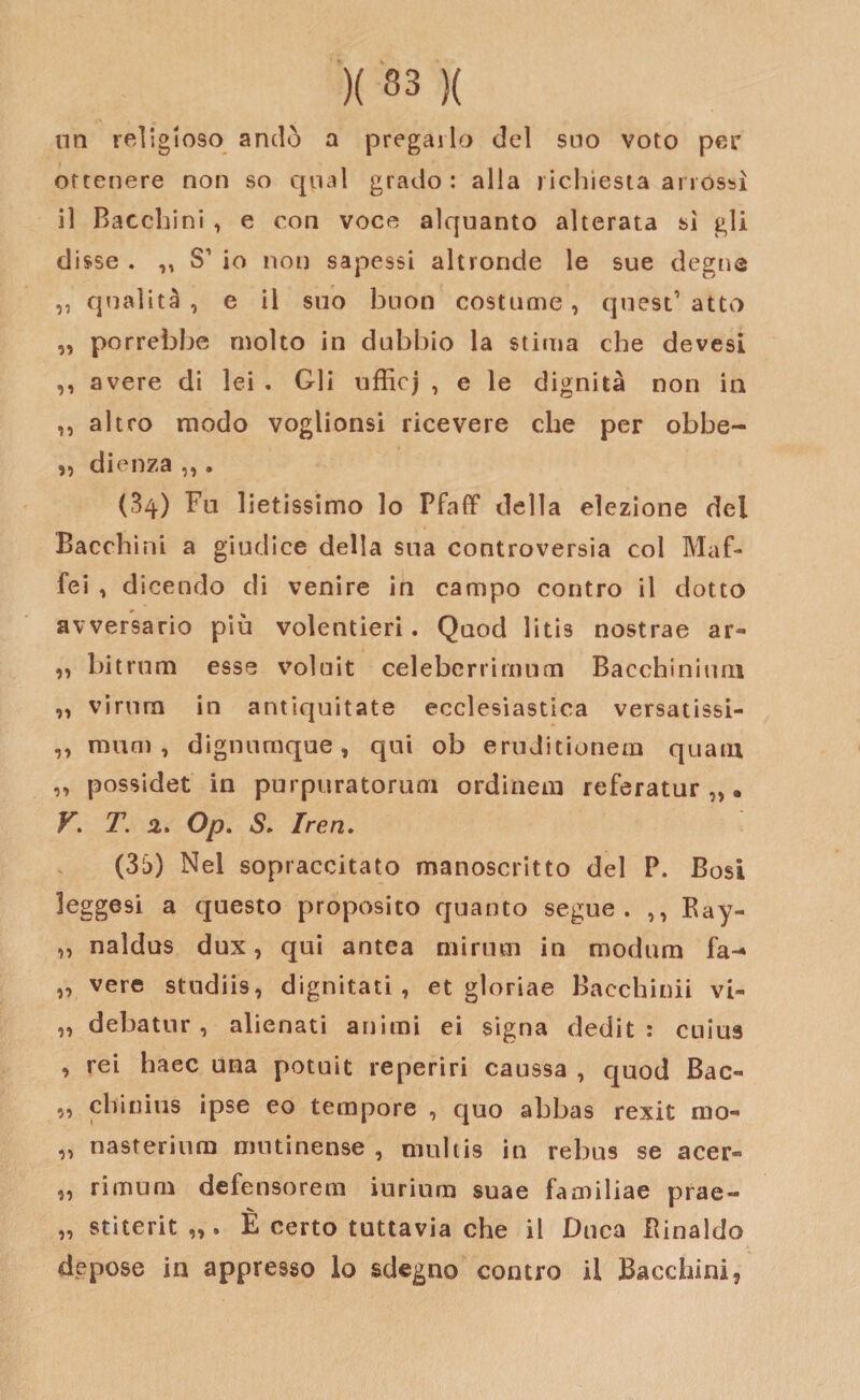 un religioso andò a pregarlo del suo voto per ottenere non so qual grado : alla richiesta arrossì il Bacchini , e con voce alquanto alterata sì gli disse . ,, S1 io non sapessi altronde le sue degne „ qualità, e il suo buon costume, quest’atto „ porrebbe molto in dubbio la stima che devesi ,, avere di lei . Gli ufficj , e le dignità non in ,, altro modo voglionsi ricevere che per obbe- dienza ,,. (34) Fu lietissimo lo Pfaff della elezione del Bacchini a giudice della sua controversia col IVI af¬ fé i , dicendo di venire in campo contro il dotto avversario più volentieri. Quod litis nostrae ar- „ bitrum esse voluit celebcrrimum Bacchinomi „ virimi in antiquitate ecclesiastica versatissi- ,, munì, dignumque, qui ob eruditionem quam „ possidet in purpuratorum ordinem referatur „. VT. 2. Op. S* Ire ri. (35) Nel sopraccitato manoscritto del P. Bosi leggesi a questo proposito quanto segue. ,, Ray- „ naldus dux, qui antea mi rum in modum fa-» „ vere studiis, dignitari, et gloriae Bacchimi vi- „ debatur, alienati animi ei signa dedit : cnius , rei haec una potuit reperiri caussa , quod Bac¬ ìo cliinius ipse eo tempore , quo abbas rexit mo- „ nasterium mutinense , niultis in rebus se acer- ,, rimum defensorem iurium suae familiae prae- „ stiterit,,» È certo tuttavia che il Duca Rinaldo dipese in appresso lo sdegno contro il Bacchini,