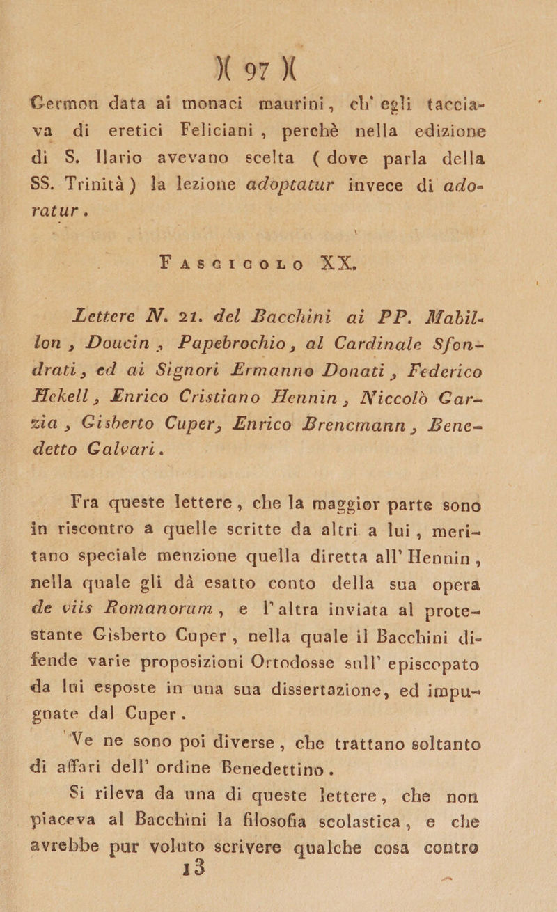 Oermon data ai monaci maurini, eli* egli taccia¬ va di eretici Feliciani , perchè nella edizione di S. Ilario avevano scelta ( dove parla della SS. Trinità) la lezione adoptatur invece di ado- ratur. * \ F ASCICOLO XX. Lettere N. 22. del Bacchiai ai PP. Mobil¬ iati , Doucin Papebrochio y al Cardinale Sfon- drati y cd ai Signori Ermanno Donati , Federico Hcheli y Enrico Cristiano Fienaia &gt; Niccolò Gar¬ zi et , Gisberto Cupery Enrico Brencmann y Bene¬ detto Gaivari. Fra queste lettere, che la maggior parte sono in riscontro a quelle scritte da altri a lui , meri¬ tano speciale menzione quella diretta all’ Hennin , nella quale gli dà esatto conto della sua opera de viis Bomanorum , e V altra inviata al prote¬ stante Gisberto Cuper , nella quale il Bacchini di¬ fende varie proposizioni Ortodosse sull’ episcopato da Ini esposte in una sua dissertazione, ed impu¬ gnate dal Cuper. Ve ne sono poi diverse , che trattano soltanto di affari dell1 ordine Benedettino. Si rileva da una di queste lettere, che non piaceva al Bacchini la filosofia scolastica, e che avrebbe pur voluto scrivere qualche cosa contro i3